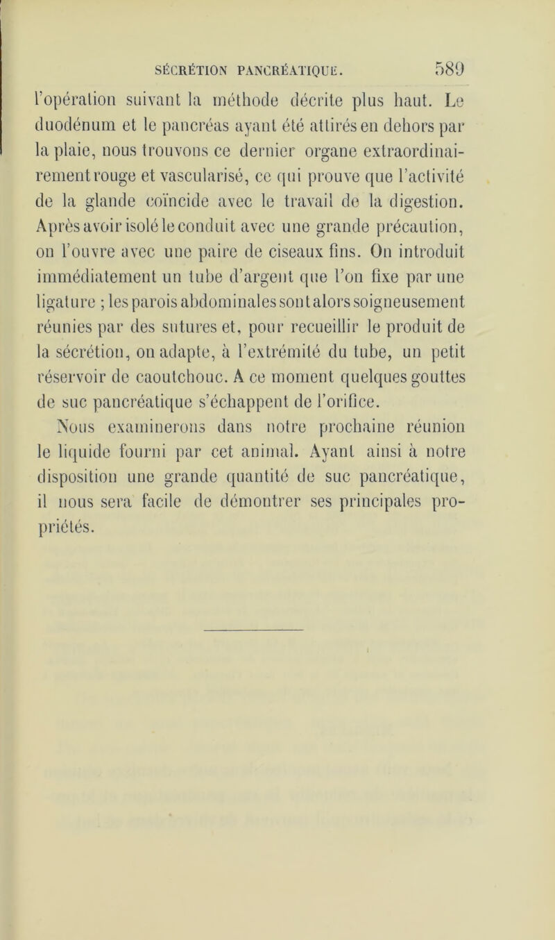 l’opération suivant la méthode décrite plus haut. Le duodénum et le pancréas ayant été attirés en dehors par la plaie, nous trouvons ce dernier organe extraordinai- rement rouge et vascularisé, ce qui prouve que l’activité de la glande coïncide avec le travail de la digestion. Après avoir isolé le conduit avec une grande précaution, on l’ouvre avec une paire de ciseaux fins. On introduit immédiatement un tube d’argent que l’on fixe par une ligature ; les parois abdominales sont alors soigneusement réunies par des sutures et, pour recueillir le produit de la sécrétion, on adapte, à l’extrémité du tube, un petit réservoir de caoutchouc. A ce moment quelques gouttes de suc pancréatique s’échappent de l’orifice. Nous examinerons dans notre prochaine réunion le liquide fourni par cet animal. Ayant ainsi à notre disposition une grande quantité de suc pancréatique, il nous sera facile de démontrer ses principales pro- priétés.