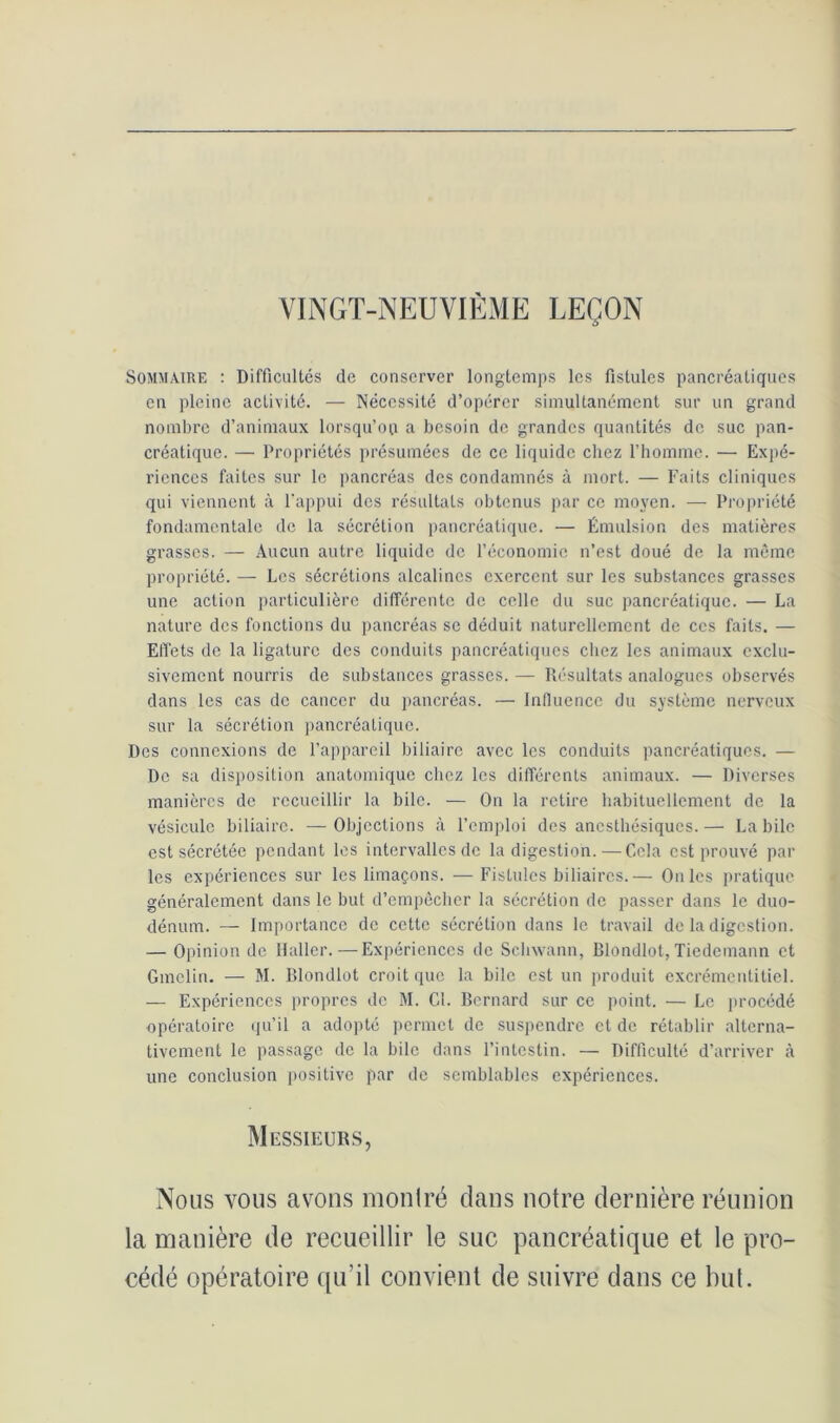 VINGT-NEUVIÈME LEÇON Sommaire : Difficultés de conserver longtemps les fistules pancréatiques en pleine activité. — Nécessité d’opérer simultanément sur un grand nombre d’animaux lorsqu'on a besoin de grandes quantités do suc pan- créatique. — Propriétés présumées de ce liquide chez l’homme. — Expé- riences faites sur le pancréas des condamnés à mort. — Faits cliniques qui viennent à l'appui des résultats obtenus par ce moyen. — Propriété fondamentale de la sécrétion pancréatique. — Émulsion des matières grasses. — Aucun autre liquide de l’économie n’est doué de la même propriété. — Les sécrétions alcalines exercent sur les substances grasses une action particulière différente de celle du suc pancréatique. — La nature des fonctions du pancréas se déduit naturellement de ces faits. — Effets de la ligature des conduits pancréatiques chez les animaux exclu- sivement nourris de substances grasses. — Résultats analogues observés dans les cas de cancer du pancréas. — Influence du système nerveux sur la sécrétion pancréatique. Des connexions de l’appareil biliaire avec les conduits pancréatiques. — De sa disposition anatomique chez les différents animaux. — Diverses manières de recueillir la bile. — On la retire habituellement de la vésicule biliaire. — Objections à l’emploi des anesthésiques. — La bile est sécrétée pendant les intervalles de la digestion.—Cela est prouvé par les expériences sur les limaçons. — Fistules biliaires.— On les pratique généralement dans le but d’empêcher la sécrétion de passer dans le duo- dénum. — Importance de cette sécrétion dans le travail de la digestion. — Opinion de Haller. — Expériences de Schwann, Blondlot, Tiedemann et Gmelin. — M. Blondlot croit que la bile est un produit excrémentitiel. — Expériences propres de M. Cl. Bernard sur ce point. — Le procédé opératoire qu’il a adopté permet de suspendre cl de rétablir alterna- tivement le passage de la bile dans l’intestin. — Difficulté d’arriver à une conclusion positive par de semblables expériences. Messieurs, Nous vous avons montré dans notre dernière réunion la manière de recueillir le suc pancréatique et le pro- cédé opératoire qu’il convient de suivre dans ce but.