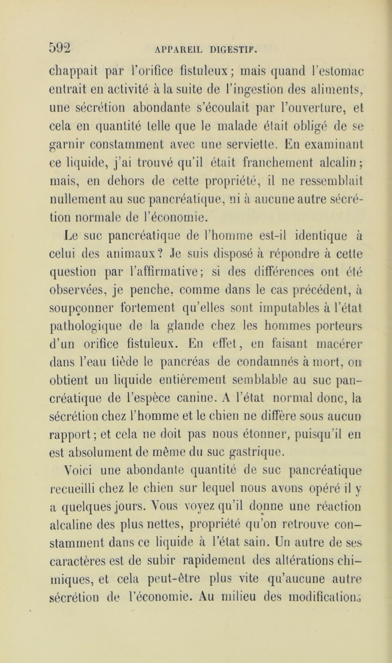 chappait par l’orifice fistuleux; mais quand l’estomac entrait en activité à la suite de l’ingestion des aliments, une sécrétion abondante s’écoulait par l’ouverture, et cela en quantité telle que le malade était obligé de se garnir constamment avec une serviette. En examinant ce liquide, j’ai trouvé qu’il était franchement alcalin; mais, en dehors de cette propriété, il ne ressemblait nullement au suc pancréatique, ni à aucune autre sécré- tion normale de l’économie. Le suc pancréatique de l’homme est-il identique à celui des animaux? Je suis disposé à répondre à cette question par l’affirmative; si des différences ont été observées, je penche, comme dans le cas précédent, à soupçonner fortement qu’elles sont imputables à l’état pathologique de la glande chez les hommes porteurs d’un orifice fistuleux. En effet, en faisant macérer dans l’eau tiède le pancréas de condamnés à mort, ou obtient un liquide entièrement semblable au suc pan- créatique de l’espèce canine. A l’état normal donc, la sécrétion chez l’homme et le chien ne diffère sous aucun rapport; et cela ne doit pas nous étonner, puisqu’il en est absolument de même du suc gastrique. Voici une abondante quantité de suc pancréatique recueilli chez le chien sur lequel nous avons opéré il y a quelques jours. Vous voyez qu’il donne une réaction alcaline des plus nettes, propriété qu’on retrouve con- stamment dans ce liquide à l’état sain. Un autre de ses caractères est de subir rapidement des altérations chi- miques, et cela peut-être plus vite qu’aucune autre sécrétion de l’économie. Au milieu des modification,,