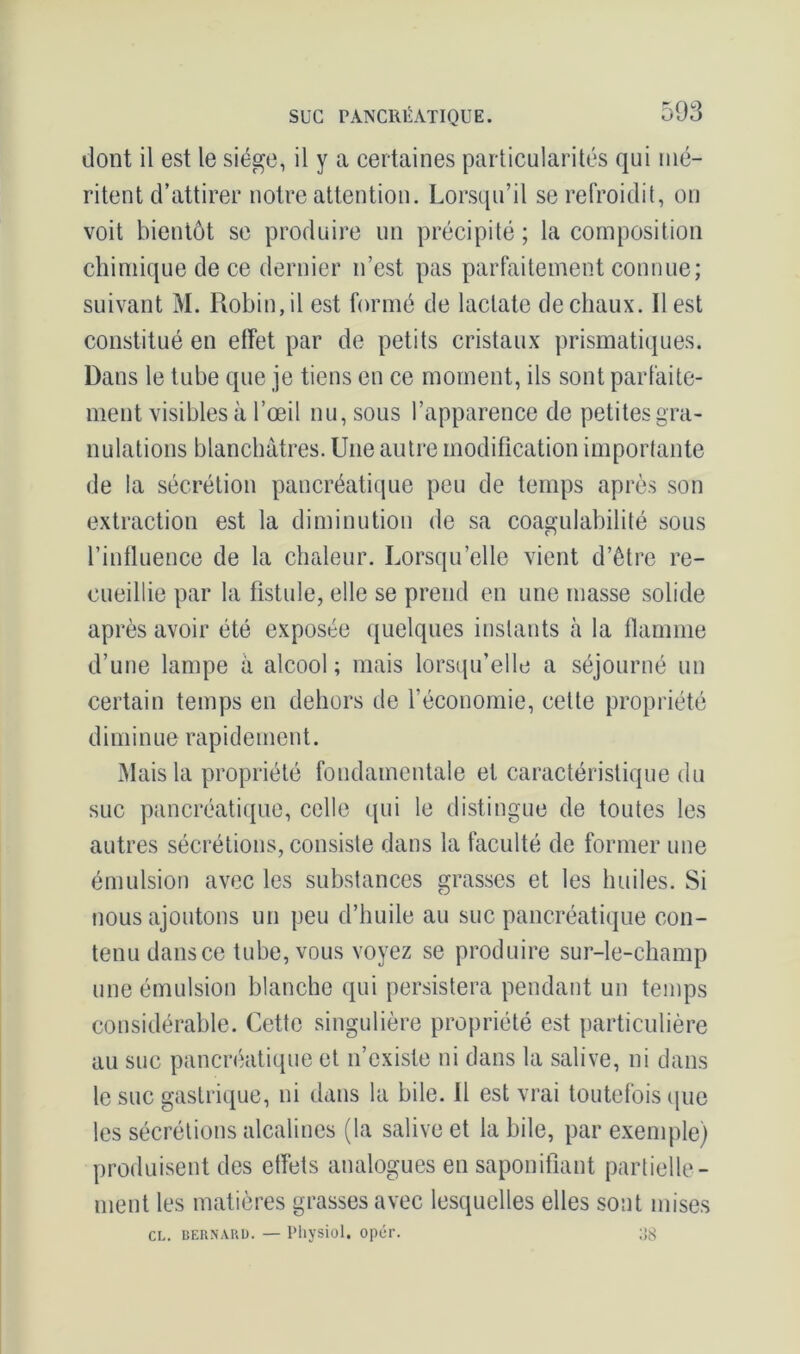 dont il est le siège, il y a certaines particularités qui mé- ritent d’attirer notre attention. Lorsqu’il se refroidit, on voit bientôt se produire un précipité ; la composition chimique de ce dernier n’est pas parfaitement connue; suivant M. Robin, il est formé de lactate de chaux. Il est constitué en effet par de petits cristaux prismatiques. Dans le tube que je tiens en ce moment, ils sont parfaite- ment visibles à l’œil nu, sous l’apparence de petites gra- nulations blanchâtres. Une autre modification importante de la sécrétion pancréatique peu de temps après son extraction est la diminution de sa coagulabilité sous l’influence de la chaleur. Lorsqu’elle vient d’être re- cueillie par la fistule, elle se prend en une masse solide après avoir été exposée quelques instants à la flamme d’une lampe à alcool ; mais lorsqu’elle a séjourné un certain temps en dehors de l’économie, cette propriété diminue rapidement. Mais la propriété fondamentale et caractéristique du suc pancréatique, celle (pii le distingue de toutes les autres sécrétions, consiste dans la faculté de former une émulsion avec les substances grasses et les huiles. Si nous ajoutons un peu d’huile au suc pancréatique con- tenu dans ce tube, vous voyez se produire sur-le-champ une émulsion blanche qui persistera pendant un temps considérable. Cette singulière propriété est particulière au suc pancréatique et n’existe ni dans la salive, ni dans le suc gastrique, ni dans la bile. Il est vrai toutefois que les sécrétions alcalines (la salive et la bile, par exemple) produisent des effets analogues en saponifiant partielle- ment les matières grasses avec lesquelles elles sont mises CL. BERNARD. — Physiol. opér. as