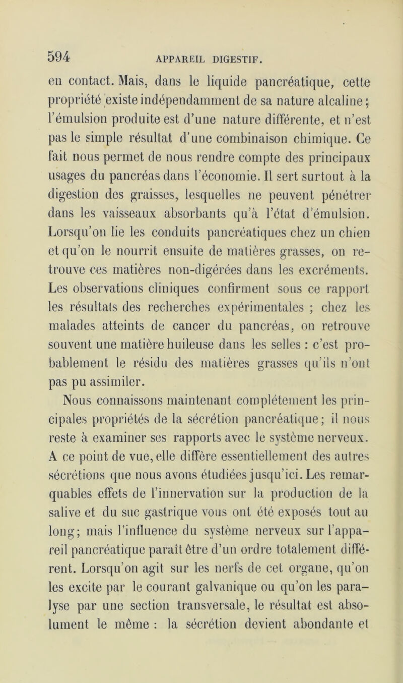 en contact. Mais, clans le liquide pancréatique, cette propriété existe indépendamment de sa nature alcaline ; l’émulsion produite est d’une nature différente, et n’est pas le simple résultat d’une combinaison chimique. Ce fait nous permet de nous rendre compte des principaux usages du pancréas dans l’économie. Il sert surtout à la digestion des graisses, lesquelles ne peuvent pénétrer dans les vaisseaux absorbants qu’à l’état d’émulsion. Lorsqu’on lie les conduits pancréatiques chez un chien et qu’on le nourrit ensuite de matières grasses, on re- trouve ces matières non-digérées dans les excréments. Les observations cliniques confirment sous ce rapport les résultats des recherches expérimentales ; chez les malades atteints de cancer du pancréas, on retrouve souvent une matière huileuse dans les selles : c’est pro- bablement le résidu des matières grasses qu’ils n’ont pas pu assimiler. Nous connaissons maintenant complètement les prin- cipales propriétés de la sécrétion pancréatique; il nous reste à examiner ses rapports avec le système nerveux. A ce point de vue, elle diffère essentiellement des autres sécrétions que nous avons étudiées jusqu’ici. Les remar- quables effets de l’innervation sur la production de la salive et du suc gastrique vous ont été exposés tout au long; mais l’influence du système nerveux sur l’appa- reil pancréatique paraît être d’un ordre totalement diffé- rent. Lorsqu’on agit sur les nerfs de cet organe, qu’on les excite par le courant galvanique ou qu’on les para- lyse par une section transversale, le résultat est abso- lument le même : la sécrétion devient abondante et