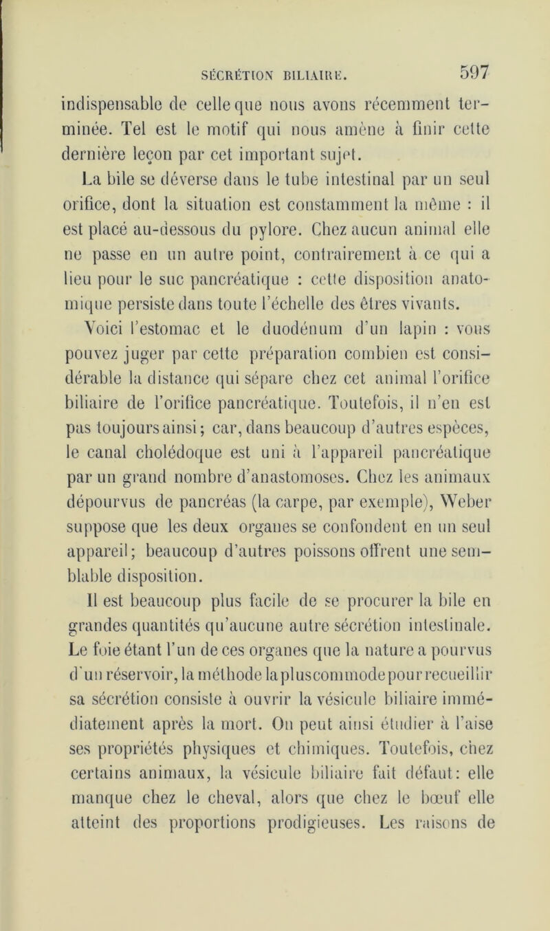 indispensable de celle que nous avons récemment ter- minée. Tel est le motif qui nous amène à finir cette dernière leçon par cet important sujet. La bile se déverse dans le tube intestinal par un seul orifice, dont la situation est constamment la même : il est placé au-dessous du pylore. Chez aucun animal elle ne passe en un autre point, contrairement à ce qui a lieu pour le suc pancréatique : cette disposition anato- mique persiste dans toute l’échelle des êtres vivants. Voici l’estomac et le duodénum d’un lapin : vous pouvez juger par cette préparation combien est consi- dérable la distance qui sépare chez cet animal l’orifice biliaire de l’orifice pancréatique. Toutefois, il n’en est pas toujours ainsi ; car, dans beaucoup d’autres espèces, le canal cholédoque est uni à l’appareil pancréatique par un grand nombre d’anastomoses. Chez les animaux dépourvus de pancréas (la carpe, par exemple), Weber suppose que les deux organes se confondent en un seul appareil; beaucoup d’autres poissons offrent une sem- blable disposition. Il est beaucoup plus facile de se procurer la bile en grandes quantités qu’aucune autre sécrétion intestinale. Le foie étant l’un de ces organes que la nature a pourvus d'un réservoir, la méthode laplusconnnode pour recueillir sa sécrétion consiste à ouvrir la vésicule biliaire immé- diatement après la mort. On peut ainsi étudier à l’aise ses propriétés physiques et chimiques. Toutefois, chez certains animaux, la vésicule biliaire fait défaut: elle manque chez le cheval, alors que chez le bœuf elle atteint des proportions prodigieuses. Les raisons de