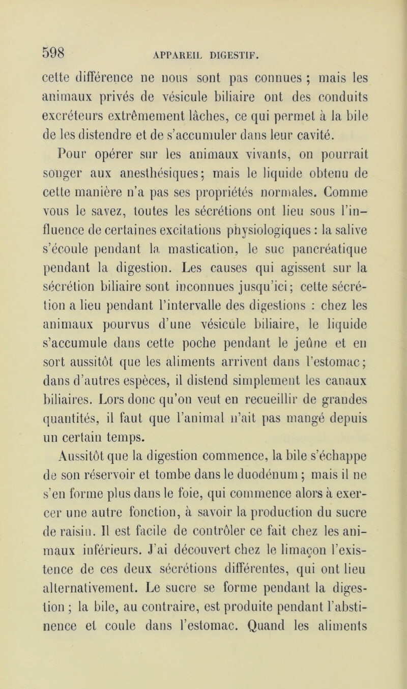 cette différence ne nous sont pas connues ; mais les animaux privés de vésicule biliaire ont des conduits excréteurs extrêmement lâches, ce qui permet à la bile de les distendre et de s’accumuler dans leur cavité. Pour opérer sur les animaux vivants, on pourrait songer aux anesthésiques; mais le liquide obtenu de cette manière n’a pas ses propriétés normales. Comme vous le savez, toutes les sécrétions ont lieu sous l’in- fluence de certaines excitations physiologiques : la salive s’écoule pendant la mastication, le suc pancréatique pendant la digestion. Les causes qui agissent sur la sécrétion biliaire sont inconnues jusqu’ici ; celte sécré- tion a lieu pendant l’intervalle des digestions : chez les animaux pourvus d’une vésicule biliaire, le liquide s’accumule dans cette poche pendant le jeûne et en sort aussitôt que les aliments arrivent dans l’estomac; dans d’autres espèces, il distend simplement les canaux biliaires. Lors donc qu’on veut en recueillir de grandes quantités, il faut que l’animal n’ait pas mangé depuis un certain temps. Aussitôt que la digestion commence, la bile s’échappe de son réservoir et tombe dans le duodénum ; mais il ne s’en forme plus dans le foie, qui commence alors à exer- cer une autre fonction, à savoir la production du sucre de raisin. Il est facile de contrôler ce fait chez les ani- maux inférieurs. J'ai découvert chez le limaçon l’exis- tence de ces deux sécrétions différentes, qui ont lieu alternativement. Le sucre se forme pendant la diges- tion ; la bile, au contraire, est produite pendant l’absti- nence et coule dans l’estomac. Quand les aliments