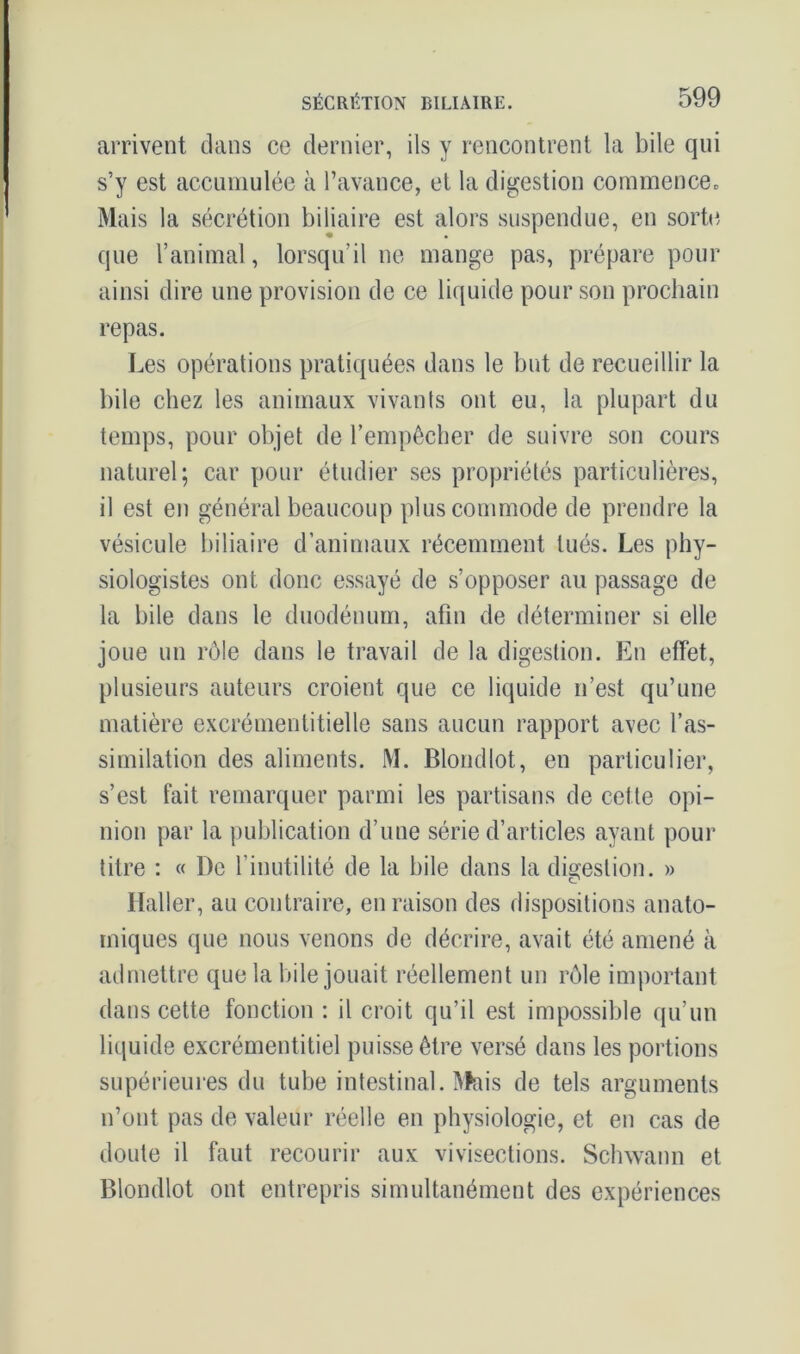 arrivent dans ce dernier, ils y rencontrent la bile qui s’y est accumulée à l’avance, et la digestion commence. Mais la sécrétion biliaire est alors suspendue, en sorte que l’animal, lorsqu'il ne mange pas, prépare pour ainsi dire une provision de ce liquide pour son prochain repas. Les opérations pratiquées dans le but de recueillir la bile chez les animaux vivants ont eu, la plupart du temps, pour objet de l’empêcher de suivre son cours naturel; car pour étudier ses propriétés particulières, il est en général beaucoup plus commode de prendre la vésicule biliaire d’animaux récemment tués. Les phy- siologistes ont donc essayé de s’opposer au passage de la bile dans le duodénum, afin de déterminer si elle joue un rôle dans le travail de la digestion. En effet, plusieurs auteurs croient que ce liquide n’est qu’une matière excrémentitielle sans aucun rapport avec l’as- similation des aliments. M. Blondlot, en particulier, s’est fait remarquer parmi les partisans de cette opi- nion par la publication d’une série d’articles ayant pour titre : « De l’inutilité de la bile dans la digestion. » Haller, au contraire, en raison des dispositions anato- miques que nous venons de décrire, avait été amené à admettre que la bile jouait réellement un rôle important dans cette fonction : il croit qu’il est impossible qu’un liquide excrémentitiel puisse être versé dans les portions supérieures du tube intestinal. Mais de tels arguments n’ont pas de valeur réelle en physiologie, et en cas de doute il faut recourir aux vivisections. Schwann et Blondlot ont entrepris simultanément des expériences