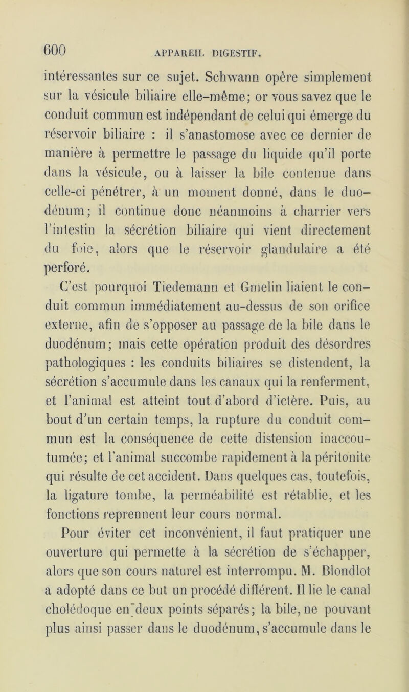 intéressantes sur ce sujet. Schwann opère simplement sur la vésicule biliaire elle-même; or vous savez que le conduit commun est indépendant de celui qui émerge du réservoir biliaire : il s’anastomose avec ce dernier de manière à permettre le passage du liquide qu’il porte dans la vésicule, ou à laisser la bile contenue dans celle-ci pénétrer, à un moment donné, dans le duo- dénum; il continue donc néanmoins à charrier vers l’intestin la sécrétion biliaire qui vient directement du foie, alors que le réservoir glandulaire a été perforé. C’est pourquoi Tiedemann et Gmelin liaient le con- duit commun immédiatement au-dessus de son orifice externe, afin de s’opposer au passage de la bile dans le duodénum; mais cette opération produit des désordres pathologiques : les conduits biliaires se distendent, la sécrétion s’accumule dans les canaux qui la renferment, et l’animal est atteint tout d’abord d’ictère. Puis, au bout d’un certain temps, la rupture du conduit com- mun est la conséquence de cette distension inaccou- tumée; et l’animal succombe rapidement à la péritonite qui résulte de cet accident. Dans quelques cas, toutefois, la ligature tombe, la perméabilité est rétablie, et les fonctions reprennent leur cours normal. Pour éviter cet inconvénient, il faut pratiquer une ouverture qui permette «à la sécrétion de s’échapper, alors que son cours naturel est interrompu. M. Blondlot a adopté dans ce but un procédé différent. Il lie le canal cholédoque en’deux points séparés; la bile, ne pouvant plus ainsi passer dans le duodénum, s’accumule dans le