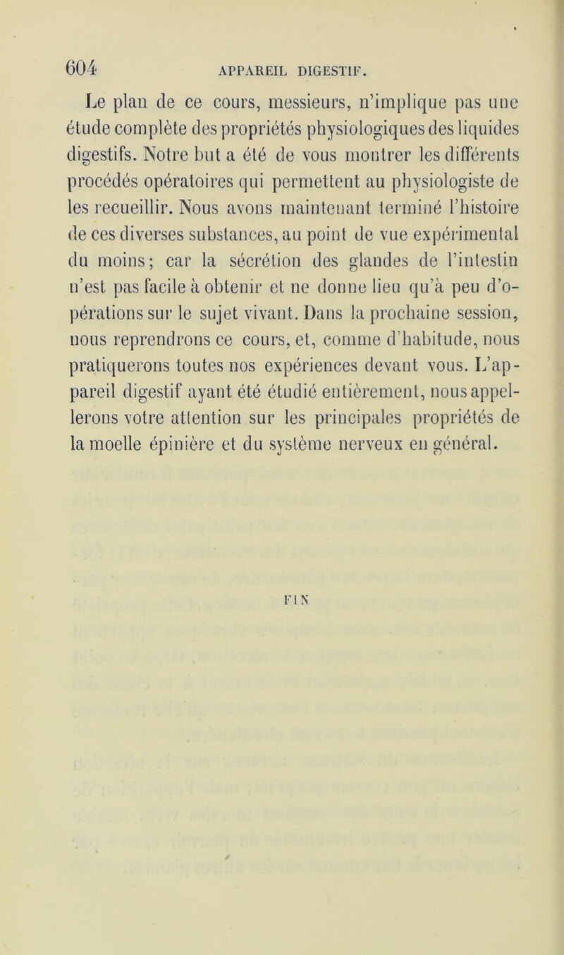 Le plan de ce cours, messieurs, n’implique pas une étude complète des propriétés physiologiques des liquides digestifs. Notre but a été de vous montrer les différents procédés opératoires qui permettent au physiologiste de les recueillir. Nous avons maintenant terminé l’histoire de ces diverses substances, au point de vue expérimental du moins; car la sécrétion des glandes de l’intestin n’est pas facile à obtenir et ne donne lieu qu’à peu d’o- pérations sur le sujet vivant. Dans la prochaine session, nous reprendrons ce cours, et, comme d’habitude, nous pratiquerons toutes nos expériences devant vous. L’ap- pareil digestif ayant été étudié entièrement, nous appel- lerons votre attention sur les principales propriétés de la moelle épinière et du système nerveux en général. F1 N