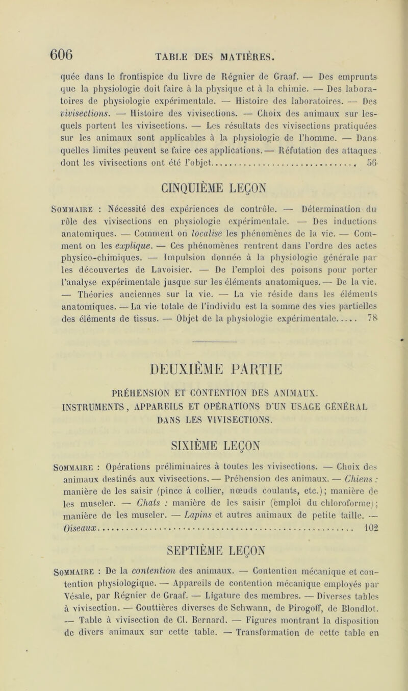 quée dans le frontispice du livre de Régnier de Graaf. — Des emprunts que la physiologie doit faire à la physique et à la chimie. — Des labora- toires de physiologie expérimentale. — Histoire des laboratoires. — Des vivisections. — Histoire des vivisections. — Choix des animaux sur les- quels portent les vivisections. — Les résultats des vivisections pratiquées sur les animaux sont applicables à la physiologie de l’homme. — Dans quelles limites peuvent se faire ces applications.— Réfutation des attaques dont les vivisections ont été l’objet 58 CINQUIÈME LEÇON Sommaire : Nécessité des expériences de contrôle. — Détermination du rôle des vivisections en physiologie expérimentale. — Des inductions anatomiques. — Comment on localise les phénomènes de la vie. — Com- ment on les explique. — Ces phénomènes rentrent dans l’ordre des actes physico-chimiques. — Impulsion donnée à la physiologie générale par les découvertes de Lavoisier. — De l’emploi des poisons pour porter l’analyse expérimentale jusque sur les éléments anatomiques.— De la vie. — Théories anciennes sur la vie. — La vie réside dans les éléments anatomiques. —La vie totale de l’individu est la somme des vies partielles des éléments de tissus. — Objet de la physiologie expérimentale 78 DEUXIÈME PARTIE PRÉHENSION ET CONTENTION DES ANIMAUX. INSTRUMENTS, APPAREILS ET OPÉRATIONS D’UN USAGE GÉNÉRAL DANS LES VIVISECTIONS. SIXIÈME LEÇON Sommaire : Opérations préliminaires à toutes les vivisections. — Choix des animaux destinés aux vivisections.— Préhension des animaux. — Chiens : manière de les saisir (pince à collier, nœuds coulants, etc.); manière de les museler. — Chats : manière de les saisir ('emploi du chloroforme) ; manière de les museler. — Lapins et autres animaux de petite taille. — Oiseaux 102 SEPTIÈME LEÇON Sommaire : De la contention des animaux. — Contention mécanique et con- tention physiologique. — Appareils de contention mécanique employés par Vcsale, par Régnier de Graaf. — Ligature des membres. — Diverses tables à vivisection. — Gouttières diverses de Sclnvann, de Pirogoff, de Blondlot. — Table à vivisection de CL Bernard. — Figures montrant la disposition de divers animaux sur cette table. — Transformation de cette table en