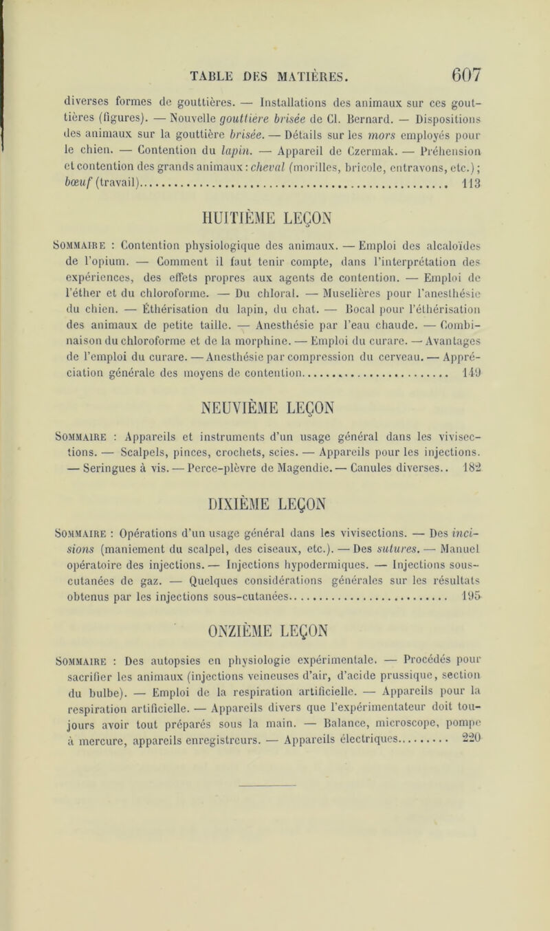 diverses formes de gouttières. — Installations des animaux sur ces gout- tières (figures). —Nouvelle gouttière brisée de Cl. Bernard. — Dispositions des animaux sur la gouttière brisée. — Détails sur les mors employés pour le chien. — Contention du lapin. — Appareil de Czermak. — Préhension et contention des grands animaux : cheval (morilles, bricole, entravons, etc.) ; bœuf (travail) 113 HUITIÈME LEÇON Sommaire : Contention physiologique des animaux. — Emploi des alcaloïdes de l’opium. — Comment il faut tenir compte, dans l’interprétation des expériences, des effets propres aux agents de contention. — Emploi de l’éther et du chloroforme. — Du chloral. — Muselières pour l’anesthésie du chien. — Éthérisation du lapin, du chat. — Bocal pour l’éthérisation des animaux de petite taille. — Anesthésie par l’eau chaude. — Combi- naison du chloroforme et de la morphine. — Emploi du curare. — Avantages de l’emploi du curare.—Anesthésie par compression du cerveau. — Appré- ciation générale des moyens de contention 149 NEUVIÈME LEÇON Sommaire : Appareils et instruments d’un usage général dans les vivisec- tions. — Scalpels, pinces, crochets, scies. — Appareils pour les injections. — Seringues à vis. — Perce-plèvre de Magendie. — Canules diverses.. 182 DIXIÈME LEÇON Sommaire : Opérations d’un usage général dans les vivisections. — Des inci- sions (maniement du scalpel, des ciseaux, etc.). — Des sutures.— Manuel opératoire des injections.— Injections hypodermiques. — Injections sous- cutanées de gaz. — Quelques considérations générales sur les résultats obtenus par les injections sous-cutanées 195 ONZIÈME LEÇON Sommaire : Des autopsies en physiologie expérimentale. — Procédés pour sacrifier les animaux (injections veineuses d’air, d’acide prussique, section du bulbe). — Emploi de la respiration artificielle. — Appareils pour la respiration artificielle. — Appareils divers que l’expérimentateur doit tou- jours avoir tout préparés sous la main. — Balance, microscope, pompe à mercure, appareils enregistreurs. — Appareils électriques 220