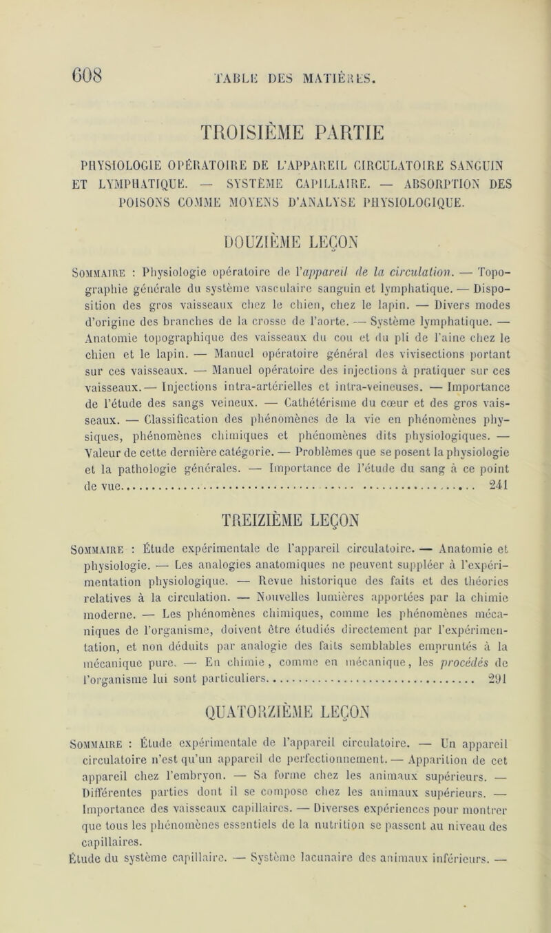 TROISIÈME PARTIE PHYSIOLOGIE OPÉRATOIRE DE L’APPAREIL CIRCULATOIRE SANGUIN ET LYMPHATIQUE. — SYSTÈME CAPILLAIRE. — ABSORPTION DES POISONS COMME MOYENS D’ANALYSE PHYSIOLOGIQUE. DOUZIÈME LEÇON Sommaire : Physiologie opératoire de Y appareil de la circulation. — Topo- graphie générale du système vasculaire sanguin et lymphatique. — Dispo- sition des gros vaisseaux chez le chien, chez le lapin. — Divers modes d’origine des branches de la crosse de l’aorte. — Système lymphatique. — Anatomie topographique des vaisseaux du cou et du pli de Paine chez le chien et le lapin. — Manuel opératoire général des vivisections portant sur ces vaisseaux. -— Manuel opératoire des injections à pratiquer sur ces vaisseaux.— Injections intra-artérielles et intra-veineuses. — Importance de l’étude des sangs veineux. — Cathétérisme du cœur et des gros vais- seaux. — Classification des phénomènes de la vie en phénomènes phy- siques, phénomènes chimiques et phénomènes dits physiologiques. — Valeur de cette dernière catégorie. — Problèmes que se posent la physiologie et la pathologie générales. — Importance de l’étude du sang à ce point de vue 241 TREIZIÈME LEÇON O Sommaire : Élude expérimentale de l’appareil circulatoire. — Anatomie et physiologie. — Les analogies anatomiques ne peuvent suppléer à l'expéri- mentation physiologique. — Revue historique des faits et des théories relatives à la circulation. — Nouvelles lumières apportées par la chimie moderne. — Les phénomènes chimiques, comme les phénomènes méca- niques de l’organisme, doivent être étudiés directement par l’expérimen- tation, et non déduits par analogie des faits semblables empruntés à la mécanique pure. — En chimie, comme en mécanique, les procédés de l’organisme lui sont particuliers 291 QUATORZIÈME LEÇON Sommaire : Étude expérimentale de l’appareil circulatoire. — Un appareil circulatoire n’est qu’un appareil de perfectionnement. — Apparition de cet appareil chez l’embryon. — Sa forme chez les animaux supérieurs. — Différentes parties dont il se compose chez les animaux supérieurs. — Importance des vaisseaux capillaires. — Diverses expériences pour montrer que tous les phénomènes essentiels de la nutrition se passent au niveau des capillaires. Étude du système capillaire. — Système lacunaire des animaux inférieurs. —