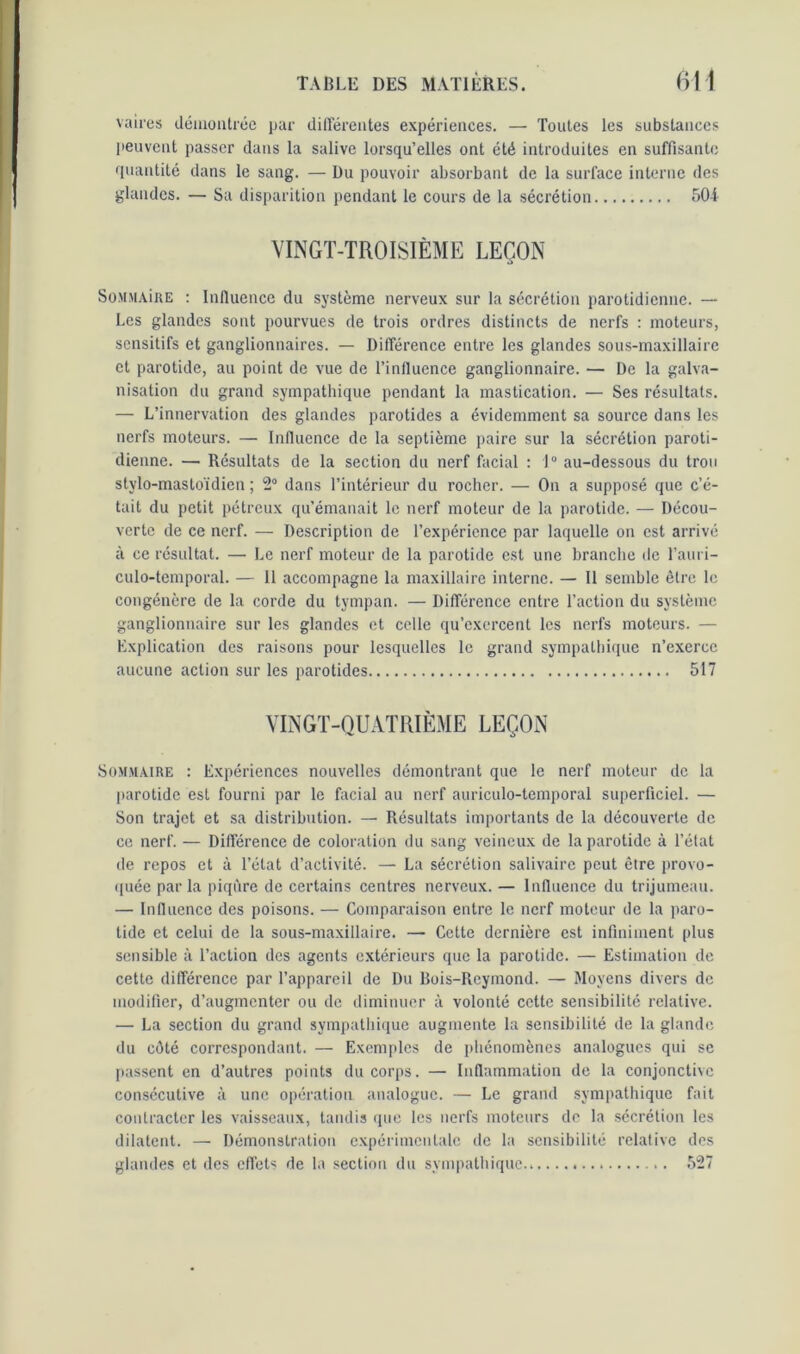 vaires démontrée par différentes expériences. — Toutes les substances peuvent passer dans la salive lorsqu’elles ont été introduites en suffisante quantité dans le sang. — Du pouvoir absorbant de la surface interne des glandes. — Sa disparition pendant le cours de la sécrétion 504 VINGT-TROISIÈME LEÇON Sommaîre : Influence du système nerveux sur la sécrétion parotidienne. — Les glandes sont pourvues de trois ordres distincts de nerfs : moteurs, sensitifs et ganglionnaires. — Différence entre les glandes sous-maxillaire et parotide, au point de vue de l’influence ganglionnaire. — De la galva- nisation du grand sympathique pendant la mastication. — Ses résultats. — L’innervation des glandes parotides a évidemment sa source dans les nerfs moteurs. — Influence de la septième paire sur la sécrétion paroti- dienne. — Résultats de la section du nerf facial : 1° au-dessous du trou stylo-mastoïdien ; 2° dans l’intérieur du rocher. — On a supposé que c’é- tait du petit pétreux qu’émanait le nerf moteur de la parotide. — Décou- verte de ce nerf. — Description de l’expérience par laquelle on est arrivé à ce résultat. — Le nerf moteur de la parotide est une branche de l’auri- culo-temporal. — Il accompagne la maxillaire interne. — Il semble être le congénère de la corde du tympan. — Différence entre l’action du système ganglionnaire sur les glandes et celle qu’exercent les nerfs moteurs. — Explication des raisons pour lesquelles le grand sympathique n’exerce aucune action sur les parotides 517 VINGT-QUATRIÈME LEÇON Sommaire : Expériences nouvelles démontrant que le nerf moteur de la parotide est fourni par le facial au nerf auriculo-temporal superficiel. — Son trajet et sa distribution. — Résultats importants de la découverte de ce nerf. — Différence de coloration du sang veineux de la parotide à l’état de repos et à l’état d’activité. — La sécrétion salivaire peut être provo- quée par la piqûre de certains centres nerveux. — Influence du trijumeau. — Influence des poisons. — Comparaison entre le nerf moteur de la paro- tide et celui de la sous-maxillaire. — Cette dernière est infiniment plus sensible à l’action des agents extérieurs que la parotide. — Estimation de cette différence par l’appareil de Du Rois-Reymond. — Moyens divers de modifier, d’augmenter ou de diminuer à volonté cette sensibilité relative. — La section du grand sympathique augmente la sensibilité de la glande du côté correspondant. — Exemples de phénomènes analogues qui se passent en d’autres points du corps. — Inflammation de la conjonctive consécutive à une opération analogue. — Le grand sympathique fait contracter les vaisseaux, tandis que les nerfs moteurs de la sécrétion les dilatent. — Démonstration expérimentale de la sensibilité relative des glandes et des effets de la section du sympathique.» ». 527