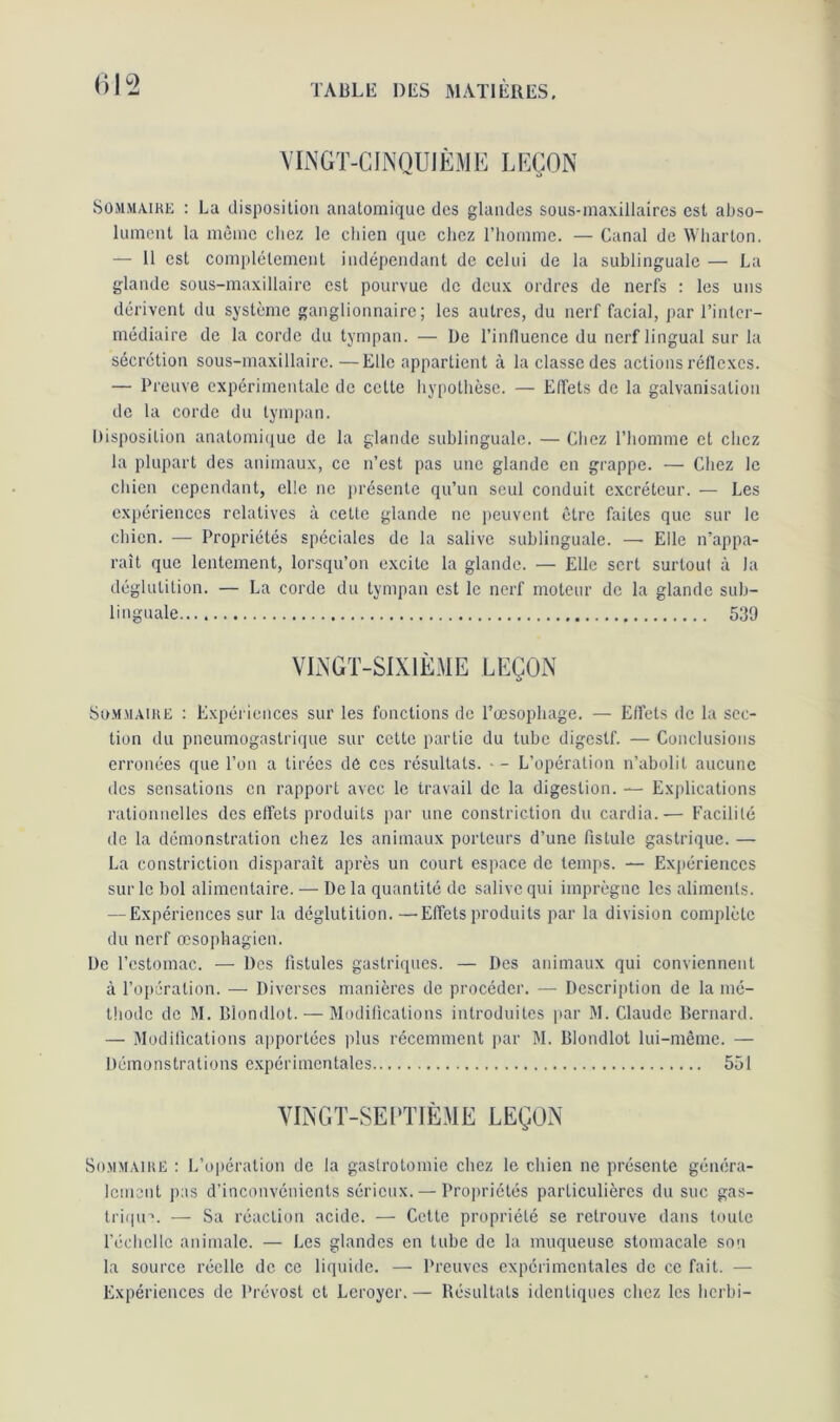 VINGT-CINQUIÈME LEÇON Sommaire : La disposition anatomique des glandes sous-maxillaires est abso- lument la même chez le chien que chez l’homme. — Canal de Wharton. — 11 est complètement indépendant de celui de la sublinguale — La glande sous-maxillaire est pourvue de deux ordres de nerfs : les uns dérivent du système ganglionnaire; les autres, du nerf facial, par l’inter- médiaire de la corde du tympan. — De l’influence du nerf lingual sur la sécrétion sous-maxillaire. —Elle appartient à la classe des actions réflexes. — Preuve expérimentale de celte hypothèse. — Effets de la galvanisation de la corde du tympan. Disposition anatomique de la glande sublinguale. — Chez l’homme et chez la plupart des animaux, ce n’est pas une glande en grappe. — Chez le chien cependant, elle ne présente qu’un seul conduit excréteur. — Les expériences relatives à cette glande ne peuvent être faites que sur le chien. — Propriétés spéciales de la salive sublinguale. — Elle n’appa- raît que lentement, lorsqu’on excite la glande. — Elle sert surtout à la déglutition. — La corde du tympan est le nerf moteur de la glande sub- linguale 539 VINGT-SIXIÈME LEÇON Sommaire : Expériences sur les fonctions de l’œsophage. — Effets de la sec- tion du pneumogastrique sur cette partie du tube digestf. — Conclusions erronées que l’on a tirées dé ces résultats. - - L’opération n’abolit aucune des sensations en rapport avec le travail de la digestion. — Explications rationnelles des effets produits par une constriction du cardia.— Facilité de la démonstration chez les animaux porteurs d’une fistule gastrique. — La constriction disparaît après un court espace de temps. — Expériences sur le bol alimentaire. — De la quantité de salive qui imprègne les aliments. — Expériences sur la déglutition.—Effets produits par la division complète du nerf œsophagien. De l’estomac. — Des fistules gastriques. — Des animaux qui conviennent à l’opération. — Diverses manières de procéder. — Description de la mé- thode de M. Blondlot. — Modifications introduites par M. Claude Bernard. — Modifications apportées plus récemment par M. Blondlot lui-même. — Démonstrations expérimentales 551 VINGT-SEPTIÈME LEÇON Sommaire : L’opération de la gastrotomie chez le chien ne présente généra- lement pas d’inconvénients sérieux. — Propriétés particulières du suc gas- trique — Sa réaction acide. — Cette propriété se retrouve dans toute l’échelle animale. — Les glandes en tube de la muqueuse stomacale son la source réelle de ce liquide. — Preuves expérimentales de ce fait. — Expériences de Prévost et Leroyer. — Résultats identiques chez les herbi-