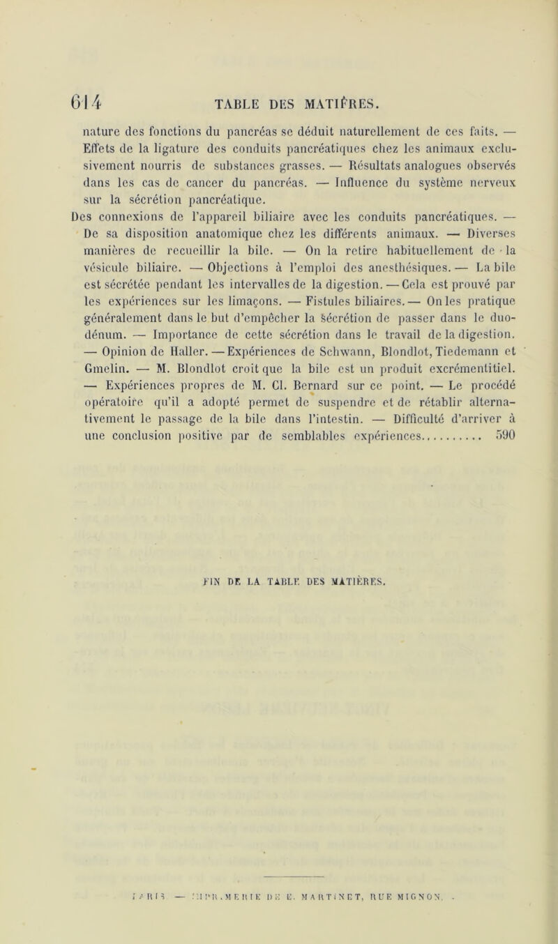 nature des fonctions du pancréas se déduit naturellement de ces faits. — Effets de la ligature des conduits pancréatiques chez les animaux exclu- sivement nourris de substances grasses. — Résultats analogues observés dans les cas de cancer du pancréas. — Influence du système nerveux sur la sécrétion pancréatique. Des connexions de l’appareil biliaire avec les conduits pancréatiques. — De sa disposition anatomique chez les différents animaux. — Diverses manières de recueillir la bile. — On la retire habituellement de • la vésicule biliaire. — Objections à l’emploi des anesthésiques. — La bile est sécrétée pendant les intervalles de la digestion. — Cela est prouvé par les expériences sur les limaçons. — Fistules biliaires.— On les pratique généralement dans le but d’empêcher la Sécrétion de passer dans le duo- dénum. — Importance de cette sécrétion dans le travail de la digestion. — Opinion de Haller.—Expériences de Schwann, Blondlot, Tiedemann et Gmelin. — M. Blondlot croit que la bile est un produit excrémentitiel. — Expériences propres de M. Cl. Bernard sur ce point. — Le procédé opératoire qu’il a adopté permet de suspendre et de rétablir alterna- tivement le passage de la bile dans l’intestin. — Difficulté d’arriver à une conclusion positive par de semblables expériences <r>90 FIN Df. LA TAliLF. DES MATIÈRES. ; / u i s — .'UI'U.MEIUK UK K. MARTINET, HUE MIGNON