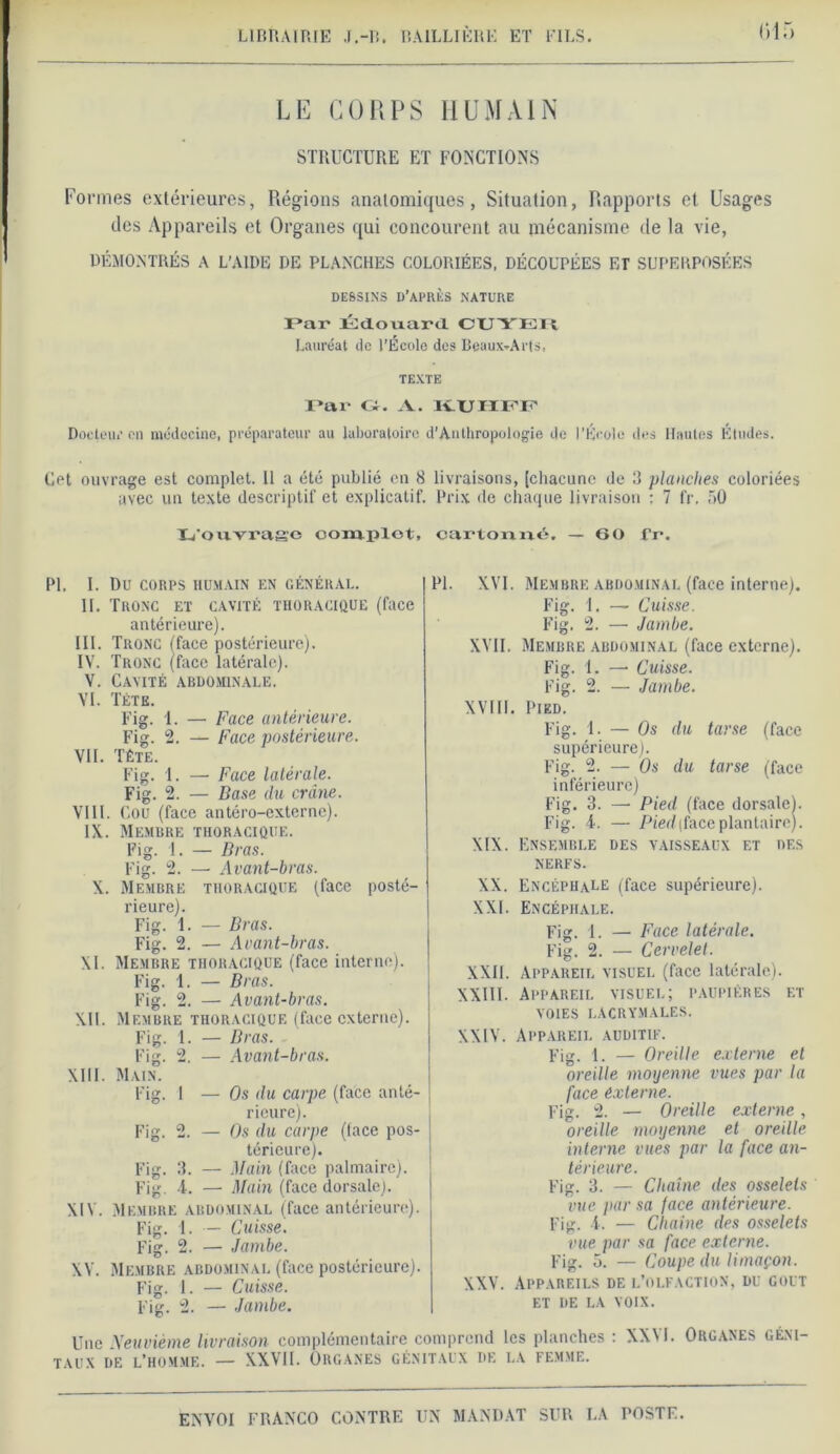 LE CORPS HUMAIN STRUCTURE ET FONCTIONS Formes extérieures, Régions anatomiques, Situation, Rapports et Usages des Appareils et Organes qui concourent au mécanisme de la vie, DÉMONTRÉS A L’AIDE DE PLANCHES COLORIÉES, DÉCOUPÉES ET SUPERPOSÉES DESSINS D’APRÈS NATURE Par Kdouard CUYEIl Lauréat de l’École des Beaux-Arts, TEXTE Par Gr. A. K.UHFP Docteur en médecine, préparateur au laboratoire d'Anthropologie de l’École des Hautes Études. Cet ouvrage est complet. Il a été publié en 8 livraisons, [chacune de 3 planches coloriées avec un texte descriptif et explicatif. Prix de chaque livraison ; 7 fr. 50 L'ouvrage complot, cartonné, — 60 fr*. PI. I. Du CORPS HUMAIN EN GÉNÉRAL. II. Tronc et cavité thoracique (face antérieure). III. Tronc iface postérieure). IV. Tronc (face latérale). V. Cavité abdominale. VI. Tête. Fig. 1. — Face antérieure. Fig. 2. — Face postérieure. VU. Tête. Fig. 1. — Face latérale. Fig. 2. — Base du crâne. VIII. Cou (face antéro-externe). IX. Membre thoracique. Pig. 1. — Bras. Fig. 2. — Avant-bras. X. Membre thoracique (face posté- rieure). Fig. 1. — Bras. Fig. 2. — Avant-bras. XI. Membre thoracique (face interne). Fig. 1. — Bras. Fig. 2. — Avant-bras. XII. Membre thoracique (face externe). Fig. 1. — Bras. Fig. 2. — Avant-bras. XIII. Main. Fig. 1 — Os du carpe (face anté- rieure). Fig. 2. — Os du carpe (lace pos- térieure). Fig. 3. — Main (face palmaire). Fig. 4. — Main (face dorsale). XIV. Membre abdominal (face antérieure). Fig. I. — Cuisse. Fig. 2. — Jambe. XV. Membre abdominal (face postérieure). Fig. I. — Cuisse. Fig. 2. — Jambe. Une Neuvième livraison complémentaire c taux de l’homme. — XXVII. Organes gén PL XVI. Membre abdominal (face interne). Fig. 1. — Cuisse. Fig. 2. — Jambe. XVII. Membre abdominal (face externe). Fig. 1. —• Cuisse. Fig. 2. — Jambe. XVIII. Pied. Fig. 1. — Os du tarse (face supérieure). Fig. 2. — Os du tarse (face inférieure) Fig. 3. — Pied (face dorsale). Fig. 4. — Pied(faceplantaire). XIX. Ensemble des vaisseaux et des nerfs. XX. Encéphale (face supérieure). XXL Encéphale. Fig. 1. — Face latérale. Fig. 2. — Cervelet. XXII. Appareil visuel (face latérale). XXIII. Appareil visuel; paupières et voies lacrymales. XXIV. Appareil auditif. Fig. 1. — Oreille externe et oreille moyenne vues par la face externe. Fig. 2. — Oreille externe, oreille moyenne et oreille interne vues par la face an- térieure. Fig. 3. — Chaîne des osselets vue par sa face antérieure. Fig. 4. — Chaîne des osselets vue par sa face externe. Fig. 5. — Coupe du limaçon. XXV. Appareils de l’olfaction, du goût ET DE LA VOIX. nprend les planches : XXM. Organes géni- aux DE LA FEMME.