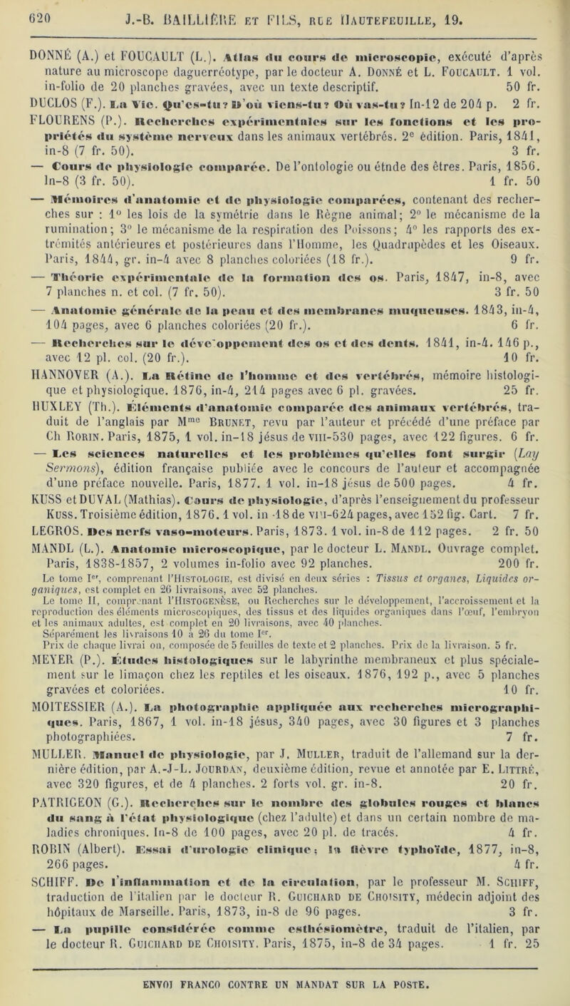 DONNÉ (A.) et FOUCAULT (L.). illsis du cour» de microscopie, exécuté d’après nature au microscope daguerréotype, par le docteur A. Donné et L. Foucault. 1 vol. in-folio de 20 planches gravées, avec un texte descriptif. 50 fr. DUCLOS (F.). B,a Vio. Qu'cs-tu? î»'où viens-tu? Où vas-tu? In-12 de 204 p. 2 fr. FLOURENS (P.). Recherches expérimentale» sur les fonctions et les pro- priétés du système nerveux dans les animaux vertébrés. 2° édition. Paris, 1841, in-8 (7 fr. 50). 3 fr. — Cours de physiologie comparée. De l’onlologie ou étnde des êtres. Paris, 185G. ln-8 (3 fr. 50). 1 fr. 50 — Mémoires d’anatomie et de physiologie comparées, contenant des recher- ches sur : lü les lois de la symétrie dans le Règne animal; 2° le mécanisme de la rumination ; 3° le mécanisme de la respiration des Poissons ; 4° les rapports des ex- trémités antérieures et postérieures dans l’Homme, les Quadrupèdes et les Oiseaux. Paris, 1844, gr. in-4 avec 8 planches coloriées (18 fr.). 9 fr. — Théorie expérimentale île la formation tics os. Paris, 1847, in-8, avec 7 planches n. et col. (7 fr. 50). 3 fr. 50 — Anatomie générale de la peau et des membranes muqueuses. 1843, in-4, 104 pages, avec 6 planches coloriées (20 fr.). 6 fr. — licchcrches sur le dévc'oppcment des os et des dents. 1841, in-4. 146 p., avec 12 pl. col. (20 fr.). 10 fr. HANNOVER (A.). Ta Rétine de l’homme et des vertébrés, mémoire histologi- que et physiologique. 1876, in-4, 214 pages avec 6 pl. gravées. 25 fr. HUXLEY (Th.), éléments d'anatomie comparée des animaux vertébrés, tra- duit de l’anglais par Mmo Brunet, revu par l’auteur et précédé d’une préface par Ch Rorin. Paris, 1875, 1 vol. in-18 jésus de viu-530 pages, avec 122 figures. 6 fr. — Tes sciences naturelles et les problèmes qu’elles font surgir [Lay Sermons), édition française publiée avec le concours de l’auteur et accompagnée d’une préface nouvelle. Paris, 1877. 1 vol. in-18 jésus de 500 pages. 4 fr. KUSS et DUVAL (Mathias). Tours de physiologie, d’après l’enseignement du professeur Kuss. Troisième édition, 1876.1 vol. in 18 de vi'i-624 pages, avec 132 fig. Cart. 7 fr. LEGROS. îles nerfs vaso-moteurs. Paris, 1873. 1 vol. in-8 de 112 pages. 2 fr. 50 MANDL (L.). Anatomie microscopique, par le docteur L. Mandl. Ouvrage complet. Paris, 1838-1857, 2 volumes in-folio avec 92 planches. 200 fr. Le tome Ie', comprenant ITIistologie, est divisé en deux séries : Tissus et organes, Liquides or- ganiques, est complet en 26 livraisons, avec 52 planches. Le tome II, comprenant I’Hjstogenèse, ou Recherches sur le développement, l’accroissement et la reproduction des éléments microscopiques, des tissus et des liquides organiques dans l’œuf, l’embryon et les animaux adultes, est complet en 20 livraisons, avec 40 planches. Séparément les livraisons 10 à 26 du tome Ier. Prix de chaque livrai on, composée de 5 fouilles de texte et 2 planches. Prix de la livraison. 5 fr. MEYER. (P.). Études histologiques sur le labyrinthe membraneux et plus spéciale- ment sur le limaçon chez les reptiles et les oiseaux. 1876, 192 p., avec 5 planches gravées et coloriées. 10 fr. M01TESSIER (A.). Ta photographie appliquée aux recherches micrograplii- ques. Paris, 1867, 1 vol. in-18 jésus, 340 pages, avec 30 figures et 3 planches photographiées. 7 fr. MULLER. Miinucl de physiologie, par J. Muller, traduit de l’allemand sur la der- nière édition, par A.-J-L. Jourdan, deuxième édition, revue et annotée par E. Littré, avec 320 figures, et de 4 planches. 2 forts vol. gr. in-8. 20 fr. PATRIGEON (G.). Recherches sur le nombre des globules rouges et hlnncs du sang à l’état physiologique (chez l’adulte) et dans un cer tain nombre de ma- ladies chroniques. In-8 de 100 pages, avec 20 pl. de tracés. 4 fr. ROBIN (Albert). Essai d'urologie clinique; la lièvre typhoïde, 1877, in-8, 266 pages. 4 fr. SCHIFF. I»e l’inilammation et de la circulation, par le professeur M. ScitiFF, traduction de l’italien par le docteur R. Guichard de Ghoisitv, médecin adjoint des hôpitaux de Marseille. Paris, 1873, in-8 de 96 pages. 3 fr. — Ta pupille considérée comme esthésîomètre, traduit de l’italien, par le docteur R. Guichard de Ciioisity. Paris, 1875, in-8 de 34 pages. 1 fr. 25