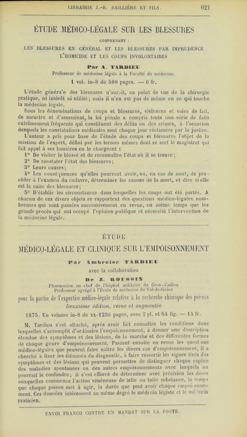 ÉTUDE MÉDICO-LÉGALE SUR LES BLESSURES COMPRENANT : LES BLESSURES EN GÉNÉRAL ET LES BLESSURES PAR IMPRUDENCE L’HOMICIDE ET LES COUPS INVOLONTAIRES Pnr A. TARDIEU Professeur de médecine légale à la Faculté de médecine. 1 vol. in-8 de 500 pages. — 6 fr. L’étude généra'e des blessures n’aurait, au point de vue de la chirurgie pratique, rii intérêt ni utilité; mais il n’en est pas de meme en ce qui louche la médecine légale. Sous les dénominations de coups et blessures, violences et voies de fait, de meurtre et d’assassinat, la loi pénale a compris toute une série de faits extrêmement fréquents qui constituent des délits ou des crimes, à l’occasion desquels les constatations médicales sont chaque jour réclamées par la justice. L’auteur a pris pour base de l’étude des coups et blessures l’objet de la mission de l’expert, défini par les termes mêmes dont se sert le magistral qui fait appel à ses lumières en le chargeant : 1° De visiter le blessé et de reconnaître l’élat où il se trouve; 2° De constater l’état des blessures ; 3° Leurs causes; 4° Les conséquences qu’elles pourront avoir, ou, en cas de mort, de pro- céder à l’examen du cadavre, déterminer les causes de la mort, et dire si elle est la suite des blessures; 5° D’établir les circonstances dans lesquelles les coups ont été portés. A chacun de ces divers objets se rapportent des questions médico-légales nom- breuses qui sont passées successivement en revue, en même temps que les grands procès qui ont occupé l’opinion publique et nécessité l’intervention de la médecine légale. ÉTUDE MÉDICO-LÉGALE ET CLINIQUE SUR L’EMPOISONNEMENT I»ar Ambroise T A RlilE U avec la collaboration De X ROUSSI W Pharmacien en chef de.l’hôpital militaire du Gros-Caillou Professeur agrégé à l’École de médecine du Vul-dc-Grâcc pour la pallie de l'expertise mcdico-légale relative it la recherche chimique des poisoes Deuxième édition, revue et augmentée 1875. Un volume in-8 de xx-1236 pages, avec 2 pi. et 54 fig. — 14 fr. M. Tardieu s’est attaché, après avoir fait connaître les conditions dans lesquelles s’accomplit d’ordinaire l’empoisonnement, à donner une description étendue des symptômes et des lésions, de la marche et des différentes formes de chaque genre d’empoisonnement. Passant ensuite en revue les quest ons médico-légales que peuvent faire naître les divers cas d’empoisonnement, il a cherché à fixer les éléments du diagnostic, à faire ressortir les signes tirés des symptômes et des lésions qui peuvent permettre de distinguer chaque espèce des maladies spontanées ou des autres empoisonnements avec lesquels on pourrait le confondre ; il s’est efforcé de déterminer avec précision les doses auxquelles commence l’action vénéneuse de telle ou telle substance, le lemps que chaque poison met à agir, la durée que peut avoir chaque empoi.onuc- ment. Ces données intéressent au même degré le médtcin légiste et le mc.ccin praticien.