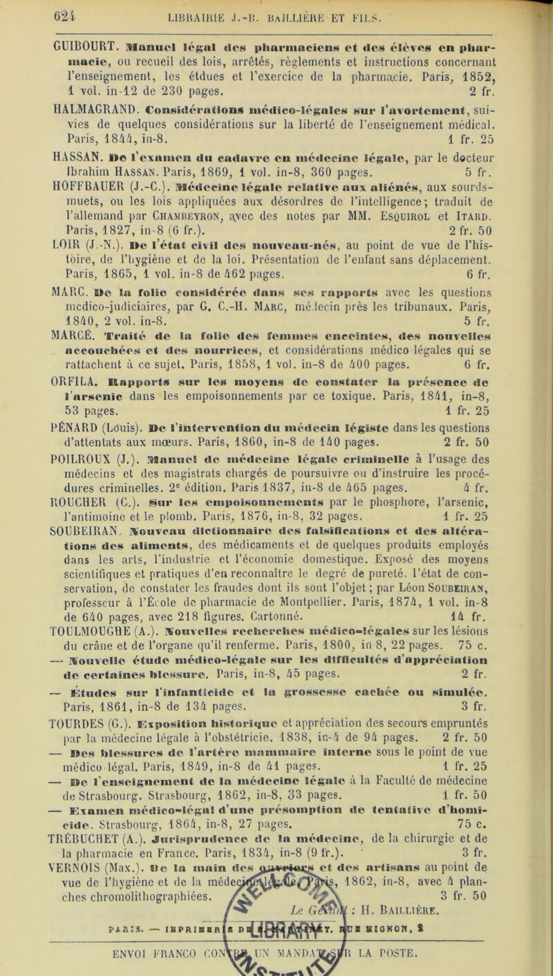 GUIBOURT. Manuel légal des pharmaciens et des élèves en phar- macie, ou recueil des lois, arrêtés, règlements et instructions concernant l’enseignement, les étdues et l’exercice de la pharmacie. Paris, 1852, 1 vol. in-12 de 230 pages. 2 fr. HALMAGRAND. Considérations médico-légales sur l’avortement, sui- vies de quelques considérations sur la liberté de l’enseignement médical. Paris, 1841, in-8. 1 fr. 25 HASSAN. I»e l'examen du cadavre en médecine légale, par le docteur Ibrahim Hassan. Paris, 1869, 1 vol. in-8, 360 pages. 5 fr. HOFFBAUER (J.-C.). médecine légale relative aux aliénés, aux sourds- muets, ou les lois appliquées aux désordres de l’intelligence; traduit de l’allemand par Chambeyron, qvec des notes par MM. Esquirol et Itard. Paris, 1827, in-8 (6 fr.). 2 fr. 50 LOIR (J.-N.). De l’état civil des nouveau-nés, au point de vue de l’his- toire, de l’hygiène et de la loi. Présentation de l’enfant sans déplacement. Paris, 1865, 1 vol. in-8 de 462 pages. 6 fr. MARC. De la folie considérée dans ses rapports avec les questions mcdico-judiciaires, par G. C.-H. Marc, médecin près les tribunaux. Paris, 1840, 2 vol. in-8. 5 fr. MARCÉ. Trait é de la folie des femmes enceintes, des nouvelles accouchées et des nourrices, et considérations médico légales qui se rattachent à ce sujet. Paris, 1858, 1 vol. in-8 de 400 pages. 6 fr. ORFILA. Rapports sur les moyens de constater la présence de l’arsenic dans les empoisonnements par ce toxique. Paris, 1841, in-8, 53 pages. 1 fr. 25 PÉNARD (Louis). De l’intervention du médecin légiste dans les questions d’attentats aux mœurs. Paris, 1860, in-8 de 140 pages. 2 fr. 50 POILROCX (J.), manuel de médecine légale criminelle à l’usage des médecins et des magistrats chargés de poursuivre ou d’instruire les procé- dures criminelles. 2e édition. Paris 1837, in-8 de 465 pages. 4 fr. ROUCHER (C.). Sur les empoisonnements par le phosphore, l’arsenic, l’antimoine et le plomb. Paris, 1876, in-8, 32 pages. 1 fr. 25 SOUBE1RAN. nouveau dictionnaire des falsifications et des altéra- tions des aliments, des médicaments et de quelques produits employés dans les arts, l’industrie et l’économie domestique. Exposé des moyens scientifiques et pratiques d’en reconnaître le degré de pureté, l’état de con- servation, de constater les fraudes dont ils sont l’objet; par LéonSoubeiran, professeur à l’École de pharmacie de Montpellier. Paris, 1874, 1 vol. in-8 de 640 pages, avec 218 figures. Cartonné. 14 fr. TOULMOUGRE (A.), nouvelles recherches médico-légales sur les lésions du crâne et de l’organe qu’il renferme. Paris, 1800, in 8, 22 pages. 75 c. — nouvelle étude médico-légale sur les difficultés d’appréciation de certaines blessure. Paris, in-8, 45 pages. 2 fr. — Études sur l’infanticide et la grossesse cachée ou simulée. Paris, 1861, in-8 de 134 pages. 3 fr. TOURDES (G.), imposition historique et appréciation des secours empruntés par la médecine légale à l’obstétricie. 1838, in-4 de 94 pages. 2 fr. 50 — Des blessures de l’artère mammaire interne sous le point de vue médico légal. Paris, 1849, in-8 de 41 pages. 1 fr. 25 — De l’enseignement de la médecine légale à la Faculté de médecine de Strasbourg. Strasbourg, 1862, in-8, 33 pages. 1 fr. 50 — Examen médico-légal d’une présomption vie tentative d’homi- cide. Strasbourg, 1864, in-8, 27 pages. 75 c. TRÉBUCHET (A.). Jurisprudence de la médecine, de la chirurgie et de la pharmacie en France. Paris, 1834, in-8 (9 lr.). 3 fr. YERNOIS (Max.), lie la main dos et des artisans au point de vue de l’hygiène et de la médec clics chromolilhographiées. kl 1862, in-8, avec 4 plan- 3 fr. 50 f ^ Le Gfàr\ : H. Baillière. ?j.a:s. — i&pfUBHnj i* DXilBfîSKVT- j ju* tiioKon, S ENVOI FRANCO CON VllA. UN MANDAT&s/ R LA TOSTE. —a: