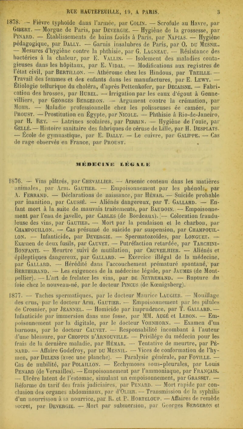 1878. - Fièvre typhoïde dans l’année, par Colin. —Scrofule au Havre, par Gibert. — Morgue de Paris, par Devergie. — Hygiène de la grossesse, par Pinard. — Établissements de bains fjoids à Paris, par Napias. — Hygiène pédagogique, par Dally. — Garnis insalubres de Paris, par 0. du Mesnil, — Mesures d’hygiène contre la phthisie, par G. Lagneau. — Résistance des bactéries à la chaleur, par E. Vallin. — Isolement des maladies conta- gieuses dans les hôpitaux, par E. Vidal. — Modifications aux registres de l’état civil, par Bertillon. — Athérome chez les Hindous, par Treille. — Travail des femmes et des enfants dans les manufactures, par E. Lewy. — Etiologie tellurique du choléra, d’après Pettenkofer, par üecaisne. — Fabri- cation des brosses, par Hurel. — Irrigation par les eaux d’égout à Genne- villiers, par Georges Bergeron. — Argument contre la crémation, par Mohr. — Maladie professionnelle chez les polisseuses ée camées, par Proust. —Prostitution en Égypte, par Nicole. — Phthisie à Rio-de-Janeiro, par H. Rey. — Latrines scolaires, par Perrin. — Hygiène de l’ouïe, par Gellé. — Histoire sanitaire des fabriques de céruse de Lille, par H. Desplats. — École de gymnastique, par E. Dally. — Le cuivre, par Galippe. — Cas de rage observés en France, par Proust. , NÉDECLVE LÉGALE 1876. — Vins plâtrés, par Chevallier. — Arsenic contenu dans les matières animales, par Arm. Gautier. — Empoisonnement par les phénols, par A. Ferrand. — Déclarations de naissance, par Hémar. — Suicide probable par inanition, par Causse. — Aliénés dangereux, par T. Gallard. — En- fant mort à la suite de mauvais traitements, par Baudoin. — Empoisonne- ment par l’eau de javelle, par Carles (de Bordeaux). ;— Coloration fraudu- leuse des vins, par Gautier. — Mort par la pendaison et le charbon, par Champouillon. — Cas présumé de suicide par suspension, par Champouil- lon. — Infanticide, par Devergie. — Spermatozoïdes, par Longuet. — Examen de deux fusils, par Cauvet. — Putréfaction retardée, par Tarchini- Bonfanti. — Meurtre suivi de mutilation, par Cruveiliiier. — Aliénés et épileptiques dangereux, par Gallard. — Exercice illégal de la médecine, par Gallard. — Hérédité dans l’accouchement prématuré spontané, par Bertherand. — Les exigences de la médecine légale, par Jaumes (de Mont- pellier).— L’art de frelater les vins, par de Neyremand. — Rupture du foie chez le nouveau-né, par le docteur Pincus (de Kœnigsberg). 1877. — Taches spermatiques, par le docteur Maurice Laugier. — Mouillage des crus, par le docteur Arm. Gautier. — Empoisonnement par les pilules de Crosnier, par Jeannel. — Homicide par imprudence, par T. Gallard. — infanticide par immersion dans une fosse, par MM. Augé et Lebon. — Em- poisonnement par la digitale, par le docteur Vohnhorn. — Examen d’un burnous, par le docteur Cauvet. — Responsabilité incombant à l’auteur d’une blessure, par Choppin d’Arnouville. — Privilège du médecin pour les frais de la dernière maladie, par Hémar. — Tentative de meurtre, par Pé- nard. — Affaire Godefroy, par DU Mesnil. — Vices de conformation de l’hy- men, par Delens (avec une planche). — Paralysie générale, par Foville. — Cas de nubilité, par Polaillon. — Ecchymoses sous-pleurales, par Louis Pénard (de Versailles). —Empoisonnement par l’ammoniaque, par Français. — Ulcère latent de l’estomac, simulant un empoisonnement, par Grasset. — Réforme dn tarif des frais judiciaires, par Pénard. — Mort rapide par con- clusion des organes abdominaux, par d’OLiER. — Transmission de la syphilis d’un nourrisson à sa nourrice, par R. et P. Horteloup. —Affaires de remède secret, par Devergie. — Mort par submersion, par Georges Bergeron et