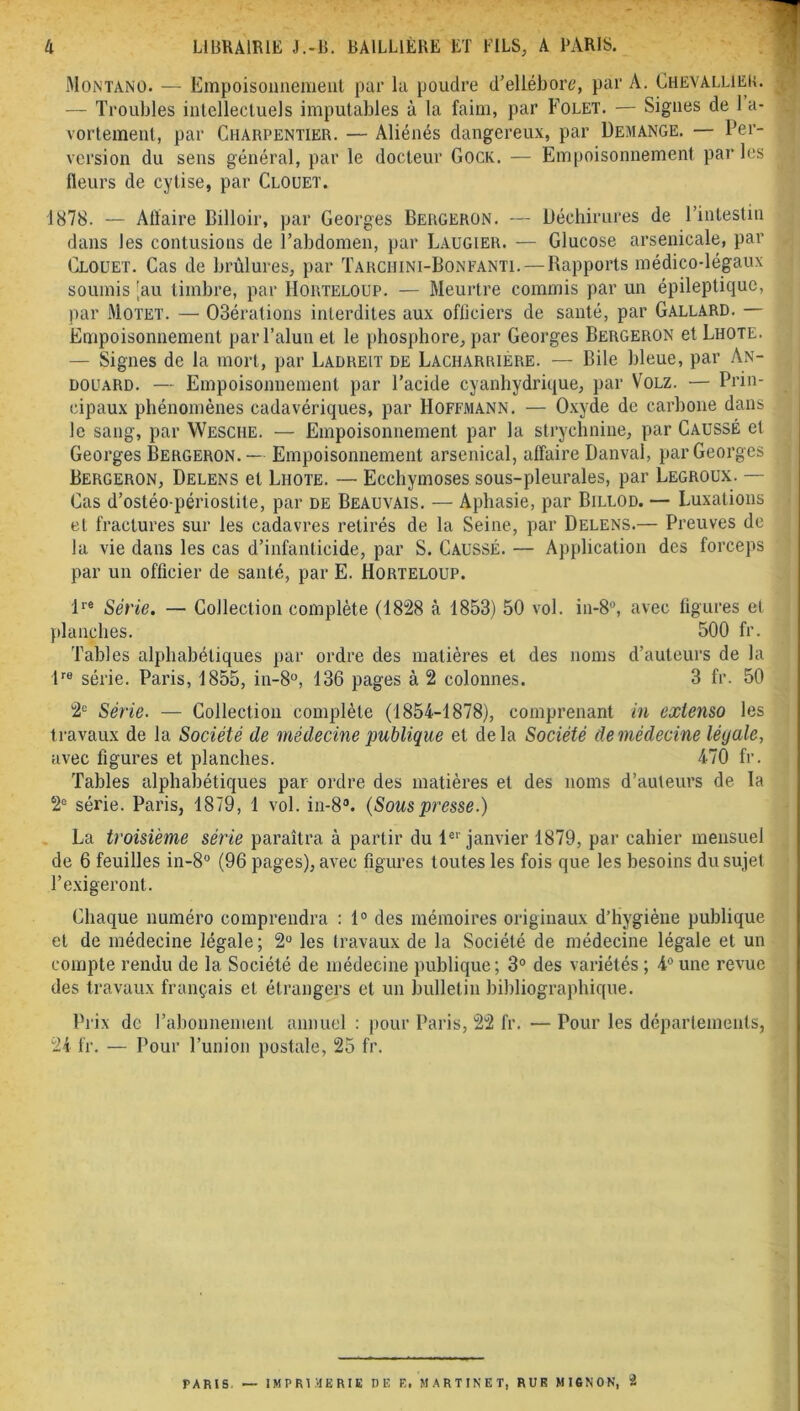 Montàno. — Empoisonnement par la poudre d’ellébore, par A. Chevallier. — Troubles intellectuels imputables à la faim, par Folet. — Signes de 1 a- vortement, par Charpentier. — Aliénés dangereux, par Démangé. — Per- version du sens général, par le docteur Gock. — Empoisonnement parles fleurs de cytise, par Clouet. 1878. — Affaire Billoir, par Georges Bergeron. — Déchirures de l’intestin dans les contusions de l’abdomen, par Laugier. — Glucose arsenicale, par Clouet. Cas de brûlures, par Tarchini-Bonfanti. —Rapports médico-légaux soumis 'au timbre, par Horteloup. — Meurtre commis par un épileptique, par Motet. — 03érations interdites aux officiers de santé, par Gallard. — Empoisonnement par l’alun et le phosphore, par Georges Bergeron et Lhote. — Signes de la mort, par Ladreit de Lacharrière. — Bile bleue, par An- douard. — Empoisonnement par l’acide cyanhydrique, par Volz. — Prin- cipaux phénomènes cadavériques, par Hoffmann. — Oxyde de carbone dans le sang, par Wesche. — Empoisonnement par la strychnine, par Caussé et Georges Bergeron.— Empoisonnement arsenical, affaire Danval, par Georges Bergeron, Delens et Lhote. — Ecchymoses sous-pleurales, par Legroux. — Cas d’ostéo-périoslite, par de Beauvais. — Aphasie, par Billod. — Luxations et fractures sur les cadavres retirés de la Seine, par Delens.— Preuves de la vie dans les cas d’infanticide, par S. Caussé. — Application des forceps par un officier de santé, par E. Horteloup. lre Série. — Collection complète (1828 à 1853) 50 vol. in-8°, avec figures et planches. 500 fr. Tables alphabétiques par ordre des matières et des noms d’auteurs de la tra série. Paris, 1855, in-8°, 136 pages à 2 colonnes. 3 fr. 50 2e Série. — Collection complète (1854-1878), comprenant in extenso les travaux de la Société de médecine publique et delà Société de médecine lé y ale, avec figures et planches. 470 fr. Tables alphabétiques par ordre des matières et des noms d’auteurs de la 2e série. Paris, 1879, 1 vol. in-8°. (Souspresse.) La troisième série paraîtra à partir du 1er janvier 1879, par cahier mensuel de 6 feuilles in-8° (96 pages), avec figures toutes les fois que les besoins du sujet l’exigeront. Chaque numéro comprendra : 1° des mémoires originaux d’hygiène publique et de médecine légale; 2° les travaux de la Société de médecine légale et un compte rendu de la Société de médecine publique; 3° des variétés ; 4° une revue des travaux français et étrangers et un bulletin bibliographique. Prix de l’abonnement annuel : pour Paris, 22 fr. — Pour les départements, 24 fr. — Pour l’union postale, 25 fr. PARIS. — IMPRIMERIE DE E. MARTINET, RUE MI6N0N, 2