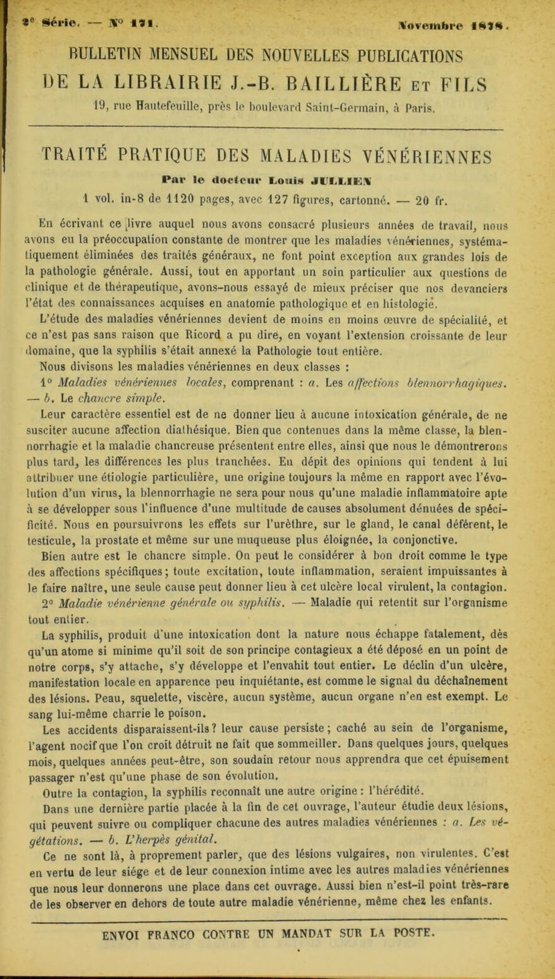 Xovenibre ISIS. RULLETIN MENSUEL DES NOUVELLES PUBLICATIONS DE LA LIBRAIRIE J.-B. BAILLIÈRE et FILS 19, rue Hautefeuille, près le boulevard Saint-Germain, à Paris. TRAITÉ PRATIQUE DES MALADIES VÉNÉRIENNES Par le docteur Louis JLM.ILX 1 vol, in-8 de 1120 pages, avec 127 figures, cartonné. — 20 fr. En écrivant ce Jivre auquel nous avons consacré plusieurs années de travail, nous avons eu la préoccupation constante de montrer que les maladies vénériennes, systéma- tiquement éliminées des traités généraux, ne font point exception aux grandes lois de la pathologie générale. Aussi, tout en apportant un soin particulier aux questions de clinique et de thérapeutique, avons-nous essayé de mieux préciser que nos devanciers l’état des connaissances acquises en anatomie pathologique et en histologie. L’étude des maladies vénériennes devient de moins en moins œuvre de spécialité, et ce n’est pas sans raison que Ricord a pu dire, en voyant l’extension croissante de leur domaine, que la syphilis s’était annexé la Pathologie tout entière. Nous divisons les maladies vénériennes en deux classes : 1° Maladies vénériennes locales, comprenant : a. Les affections blennorrhagiques. — b. Le chancre simple. Leur caractère essentiel est de ne donner lieu à aucune intoxication générale, de ne susciter aucune affection dialhésique. Bien que contenues dans la même classe, la blen- norrhagie et la maladie chancreuse présentent entre elles, ainsi que nous le démontrerons plus tard, les différences les plus tranchées. En dépit des opinions qui tendent à lui attribuer une étiologie particulière, une origine toujours la même en rapport avec révo- lution d’un virus, la blennorrhagie ne sera pour nous qu’une maladie inflammatoire apte à se développer sous l’influence d’une multitude de causes absolument dénuées de spéci- ficité. Nous en poursuivrons les effets sur l’urèthre, sur le gland, le canal déférent, le testicule, la prostate et même sur une muqueuse plus éloignée, la conjonctive. Bien autre est le chancre simple. On peut le considérer à bon droit comme le type des affections spécifiques; toute excitation, toute inflammation, seraient impuissantes à le faire naître, une seule cause peut donner lieu à cet ulcère local virulent, la contagion. 2° Maladie vénérienne générale ou syphilis. — Maladie qui retentit sur l’organisme tout enlier. La syphilis, produit d’une intoxication dont la nature nous échappe fatalement, dès qu’un atome si minime qu’il soit de son principe contagieux a été déposé en un point de notre corps, s’y attache, s’y développe et l’envahit tout entier. Le déclin d’un ulcère, manifestation locale en apparence peu inquiétante, est comme le signal du déchaînement des lésions. Peau, squelette, viscère, aucun système, aucun organe n’en est exempt. Le sang lui-même charrie le poison. Les accidents disparaissent-ils ? leur cause persiste ; caché au sein de l’organisme, l'agent nocif que l’on croit détruit ne fait que sommeiller. Dans quelques jours, quelques mois, quelques années peut-être, son soudain retour nous apprendra que cet épuisement passager n’est qu’une phase de son évolution. Outre la contagion, la syphilis reconnaît une autre origine : l’hérédité. Dans une dernière partie placée à la fin de cet ouvrage, l’auteur étudie deux lésions, qui peuvent suivre ou compliquer chacune des autres maladies vénériennes : a. Les vé- gétations. — b. L’herpès génital. Ce ne sont là, à proprement parler, que des lésions vulgaires, non virulentes. C'est en vertu de leur siège et de leur connexion intime avec les autres maladies vénériennes que nous leur donnerons une place dans cet ouvrage. Aussi bien n’est-il point très-rare de les observer en dehors de toute autre maladie vénérienne, même chez les enfants.