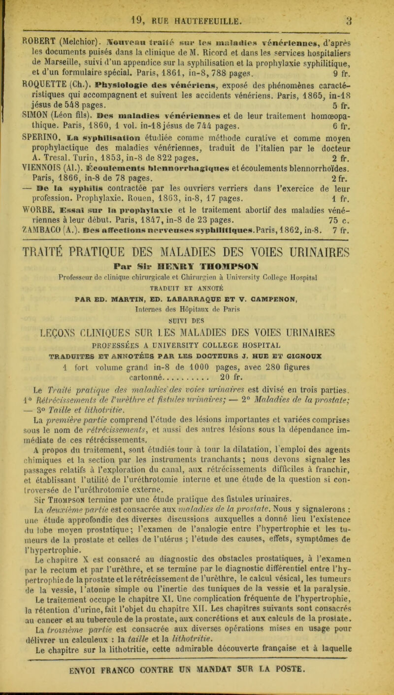 ROBERT (Melchior). .nouveau traité sur ïe* ninioriiea vénérienne», d’après les documents puisés dans la clinique de M. Ricord et dans les services hospitaliers de Marseille, suivi d’un appendice sur la syphilisation et la prophylaxie syphilitique, et d’un formulaire spécial. Paris, 1861, in-8, 788 pages. 9 fr. ROQUETTE (Ch.). Physiologie des vénériens, exposé des phénomènes caracté- ristiques qui accompagnent et suivent les accidents vénériens. Paris, 1865, in-18 jésus de 548 pages. 5 fr. SIMON (Léon fils). »cs maladies vénériennes et de leur traitement homœopa- thique. Paris, 1860, 1 vol. in-18jésus de 744 pages. 6 fr. SPERINO. La syphilisation étudiée comme méthode curative et comme moyen prophylactique des maladies vénériennes, traduit de l’italien par le docteur A. Tresal. Turin, 1853, in-8 de 822 pages. 2 fr. VIENNOIS (Al.). Écoulements hlennorrhngiques et écoulements blennorrhoïdes. Paris, 1866, in-8 de 78 pages. *2fr. — »e la syphilis contractée par les ouvriers verriers dans l’exercice de leur profession. Prophylaxie. Rouen, 1863, in-8, 17 pages. 1 fr. WORBE. Essai sur la prophylaxie et le traitement abortif des maladies véné- riennes à leur début. Paris, 1847, in-8 de 23 pages. 75 c. ZAMBACO (A.). lïes aiTcclions nerveuses syphilitiques.Paris, 1862, in-8. 7 fr. TRAITÉ PRATIQUE DES MALADIES DES VOIES URINAIRES Par Sir HLMtl THOMPSON Professeur de clinique chirurgicale et Chirurgien à University College Hospital TRADUIT ET ANNOTÉ PAR ED. MARTIN, ED. LABARRAQÜE ET V. CAMPENON, Internes des Hôpitaux de Paris SUIVI DES LEÇONS CLINIQUES SUR LES MALADIES DES VOIES URINAIRES PROFESSÉES A UNIVERSITY COLLEGE HOSPITAL TRADUITES ET ANNOTÉES PAR LES DOCTEURS J. HUE ET GIGNOUX 1 fort volume grand in-8 de 1000 pages, avec 280 figures cartonné 20 fr. Le Traité pratique des maladies'des voies urinaires est divisé en trois parties. 1° Rétrécissements de l'urèthre et fistules urinaires; — 2° Maladies de la prostate; — 3° Taille et lithotritie. La première partie comprend l’étude des lésions importantes et variées comprises sous le nom de rétrécissements, et aussi des autres lésions sous la dépendance im- médiate de ces rétrécissements, A propos du traitement, sont étudiés tour à tour la dilatation, l’emploi des agents chimiques et la section par les instruments tranchants ; nous devons signaler les passages relatifs à l’exploration du canal, aux rétrécissements difficiles à franchir, et établissant l’utilité de l’uréthrotomie interne et une étude de la question si con- troversée de l’uréthrotomie externe. Sir Thompson termine par une étude pratique des fistules urinaires. La deuxième partie est consacrée aux maladies de la prostate. Nous y signalerons : une étude approfondie des diverses discussions auxquelles a donné lieu l’existence du lobe moyen prostatique; l’examen de l’analogie entre l’hypertrophie et les tu- meurs de la prostate et celles de l’utérus ; l’étude des causes, effets, symptômes de l’hypertrophie. Le chapitre X est consacré au diagnostic des obstacles prostatiques, à l’examen par le rectum et par l’urèthre, et se termine par le diagnostic différentiel entre l’hy- pertrophie de la prostate et le rétrécissement de l’urèthre, le calcul vésical, les tumeurs de la vessie, l’atonie simple ou l’inertie des tuniques de la vessie et la paralysie. Le traitement occupe le chapitre XL Une complication fréquente de l’hypertrophie, la rétention d’urine, fait l’objet du chapitre XII. Les chapitres suivants sont consacrés au cancer et au tubercule de la prostate, aux concrétions et aux calculs de la prostate. La troisième partie est consacrée aux diverses operations mises en usage pour délivrer un calculeux : la taille et la lithotritie. Le chapitre sur la lithotritie, cette admirable découverte française et à laquelle