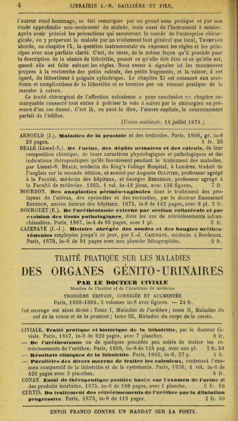 l’auteur rend hommage, se fait remarquer par un grand sens pratique et par une étude approfondie non-seulement du malade, mais aussi de l’instrument à manier. Après avoir précisé les précautions qui assureront le succès de l’entreprise chirur- gicale, en y préparant le malade par un traitement tant général que local, Thompson aborde, au chapitre IX, la question instrumentale en exposant les règles et les prin- cipes avec une parfaite clarté. C’est, du reste, de la même façon qu’il procède pour la description de la séance de lithotritie, pesant ce qu’elle doit être et ce qu’elle est, quand elle est faite suivant les règles. Nous avons à signaler ici les manœuvres propres à la recherche des petits calculs, des petits fragments, et la valeur, à cet égard, du lithortiteur à poignée cylindrique. Le chapitre XI est consacré aux acci- dents et complications de la lithortitie et se termine par un résumé pratique de la marche à suivre. Ce traité chirurgical de l’affection calculeuse a pour conclusion un chapitre re- marquable consacré tout entier à préciser la voie à suivre par le chirurgien en pré- sence d’un cas donné. C’est là, on peut le dire, l’œuvre capitale, le couronnement parfait de l’édifice. (Union médicale, là juillet 1874.) ARNOULD (J.). Maladie* do la prostate et des testicules. Paris, 1866, gr. iu-8 28 pages. 1 fr. 25 BEALE (Lionel-S.). BSc l’urine, des dépôts urinaires et des calculs, de leur composition chimique, de leurs caractères physiologiques et pathologiques et des indications thérapeutiques qu’ils fournissent pendant le traitement des maladies, par Lionel-S. Beale, médecin du King’s College Hospital, à Londres, traduit de l’anglais sur la seconde édition, et annoté par Auguste Ollivier, professeur agrégé à la Faculté, médecin des hôpitaux, et Georges Bergeron, professeur agrégé à la Faculté de médecine. 1865, 1 vol. in-18 Jésus, avec 136 figures. 7 fr. BOURDON, lies a nu plastics périnéo-vaginales dans le traitement des pro- lapsus de l’utérus, des cystocèles et des rectocèles, par le docteur Emmanuel Bourdon, ancien interne des hôpitaux. 1875, in-8 de 143 pages, avec 8 pl. 3 fr. BOURGUET (E.). De l’uréthrotomie externe par section collatérale et par excision des tissus pathologiques, dans les cas de rétrécissements infran- chissables. Paris, 1867, in-4 de 85 pages, avec 1 pl. 3 fr. CAZENAYE (J.-J.). Histoire abrégée des sondes et des bougies uréthro- vésieales employées jusqu’à ce jour, par J.-J. Cazenave, médecin à Bordeaux. Paris, 1875, in-8 de 51 pages avec une planche lithographiée. 2 fr. TRAITÉ PRATIQUE SUR LES MALADIES DES ORGANES GÉNITO-URINAIRES PAR LE DOCTEUR CIAIALE Membre de l'Institut et de l’Aeadémie de médecine TROISIÈME ÉDITION, CORRIGÉE ET AUGMENTÉE Paris, 1858-1860. 3 volumes in-8 avec figures. — 24 fr. Cet ouvrage est ainsi divisé : Tome I, Maladies de Vurèthre ; tome II, Maladies du col de la vessie el de la prostate ; tome III, Maladies du corps de la vessie. C1VIALE. Traité pratique et historique de la lithotritie, par le docteur Ci- viale. Paris, 1847, in-8 de 620 pages, avec 7 planches. 8 fr. — De rurétbrotomie ou de quelques procédés peu usités de traiter les ré- trécissements de l’urèthre. Paris, 1830, in-8 de 124 pag. avec une pl. 2 fr. 50 — Résultats cliniques de la lithotritie. Paris, 1865, in-8, 27 p. 1 fr. — Parallèles des divers moyens de traiter les calculeux, contenant l’exa- men comparatif de la lithotritie et de la cystotomie. Paris, 1836, 1 vol. in-8 de 426 pages avec 3 planches. 8 fr. CONAN. Essai de thérapeutique positive basée sur l’examen de l’urine et des produits morbides. 1875, in-8 de 198 pages, avec 1 planche. 3 fr. 50 CURTIS. Du traitement des rétrécissements de l’urèthre par la dilatation progressive. Paris, 1873, in-8 de 113 pages. 2 fr. 50