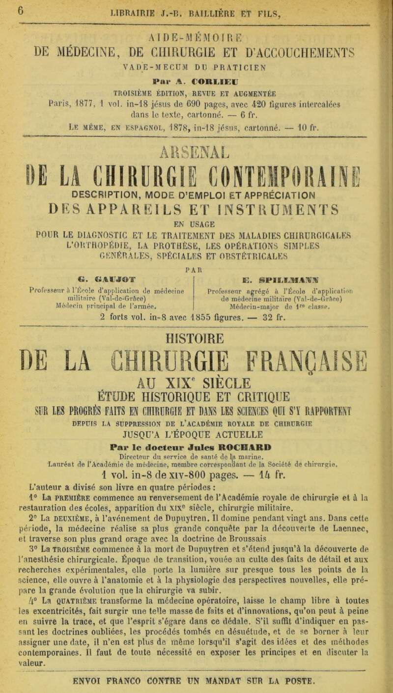 AIDE-MÉMOIRE DE MÉDECINE, DE CHIRURGIE ET D’ACCOUCHEMENTS VADE-MECUM DT) PRATICIEN Par A. CORIADO TROISIÈME ÉDITION, REVUE ET AUGMENTÉE Paris, 1877, 1 vol. in-18 jésus de 690 pages, avec 420 ligures intercalées dans le texte, cartonné. — 6 fr. Le même, en espagnol, 1878, in-18 jésus, cartonné. — 10 fr. DESCRIPTION, MODE D’EMPLOI ET APPRÉCIATION DES APPAREILS ET INSTRUMENTS EN USAGE POUR LE DIAGNOSTIC ET LE TRAITEMENT DES MALADIES CHIRURGICALES L’ORTHOPÉDIE, LA PROTHÈSE, LES OPÉRATIONS SIMPLES générales, spéciales et obstétricales PAR G. GAITJOT Professeur à l’École d’application de médecine militaire (Val-de-Grâce) Médecin principal de l’armée. D. §PILLIMAIi Professeur agrégé à l’École d’application de médecine militaire (Yal-de-Grftce) Médecin-major de lre classe. 2 forts vol. in-8 avec 1855 figures. — 32 fr. HISTOIRE AU XIXe SIECLE ÉTUDE HISTORIQUE ET CRITIQUE SUR LES PROGRÈS FAITS EN CHIRURGIE ET DANS LES SCIENCES OUI S’Y RAPPORTENT DEPUIS LA SUPPRESSION DE L’ACADÉMIE ROYALE DE CHIRURGIE JUSQU’A L’ÉPOQUE ACTUELLE Par le docteur Jules ROCÜARD Directeur du service de santé de lja marine. Lauréat de l'Académie de médecine, membre correspondant de la Société de chirurgie. 1 vol. in-8 de xiv-800 pages. — \U fr. L’auteur a divisé son livre en quatre périodes : 1° La première commence au renversement de l’Académie royale de chirurgie et à la restauration des écoles, apparition du xix° siècle, chirurgie militaire. 2° La deuxième, à l’avénement de Dupuytren. Il domine pendant vingt ans. Dans cette période, la médecine réalise sa plus grande conquête par la découverte de Laennec, et traverse son plus grand orage avec la doctrine de Broussais 3° La troisième commence à la mort de Dupuytren et s’étend jusqu’à la découverte de l’anesthésie chirurgicale. Époque de transition, vouée an culte des faits de détail et aux recherches expérimentales, elle porte la lumière sur presque tous les points de la science, elle ouvre à l’anatomie et à la physiologie des perspectives nouvelles, elle pré- pare la grande évolution que la chirurgie va subir. Il0 La quatrième transforme la médecine opératoire, laisse le champ libre à toutes les excentricités, fait surgir une teUe masse de faits et d’innovations, qu’on peut à peine en suivre la trace, et que l’esprit s’égare dans ce dédale. S’il suffit d’indiquer en pas- sant les doctrines oubliées, les procédés tombés en désuétude, et de se borner à leur assigner une date, il n’en est plus de même lorsqu’il s’agit des idées et des méthodes contemporaines. Il faut de toute nécessité en exposer les principes et en discuter la valeur.