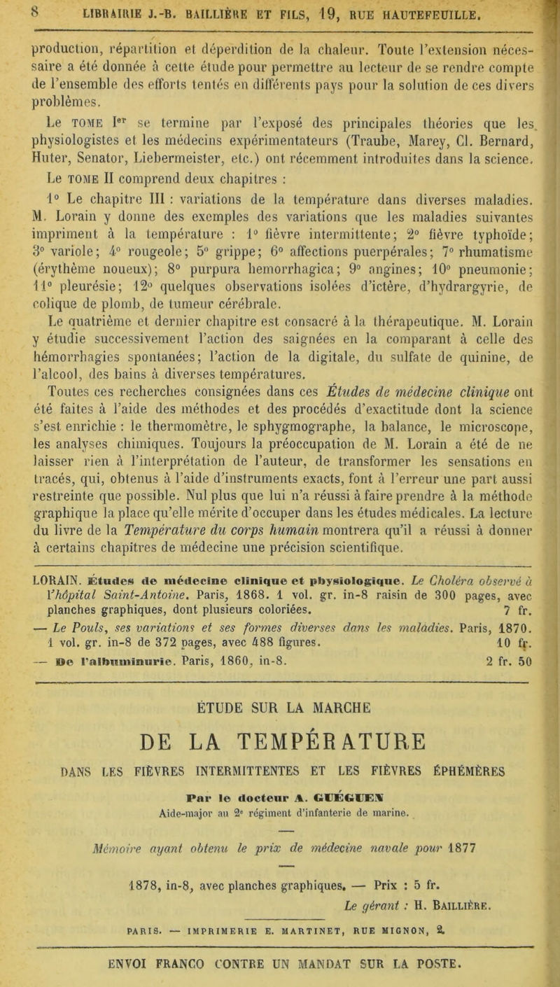 LIBRAIRIE J.-B. BAILLIÈRE ET FILS, 19, RUE HAUTEFEUILLE. production, répartition et déperdition de la chaleur. Toute l’extension néces- saire a été donnée à cette étude pour permettre au lecteur de se rendre compte de l’ensemble des efforts tentés en différents pays pour la solution de ces divers problèmes. Le tome Ier se termine par l’exposé des principales théories que les. physiologistes et les médecins expérimentateurs (Traube, Marey, Cl. Bernard, Huter, Senator, Liebermeister, etc.) ont. récemment introduites dans la science. Le tome II comprend deux chapitres : 1° Le chapitre III : variations de la température dans diverses maladies. M. Lorain y donne des exemples des variations que les maladies suivantes impriment à la température : 1° fièvre intermittente; 2° fièvre typhoïde; 3° variole; 4° rougeole; 5° grippe; 6° affections puerpérales; 7° rhumatisme (érythème noueux); 8° purpura hemorrhagica; 9° angines; 10° pneumonie; 11° pleurésie; 12° quelques observations isolées d’ictère, d’hydrargyrie, de colique de plomb, de tumeur cérébrale. Le quatrième et dernier chapitre est consacré à la thérapeutique. M. Lorain y étudie successivement l’action des saignées en la comparant à celle des hémorrhagies spontanées; l’action de la digitale, du sulfate de quinine, de l’alcool, des bains à diverses températures. Toutes ces recherches consignées dans ces Études de médecine clinique ont été faites à l’aide des méthodes et des procédés d’exactitude dont la science s’est enrichie : le thermomètre, le sphygmographe, la balance, le microscope, les analyses chimiques. Toujours la préoccupation de M. Lorain a été de ne laisser rien à l’interprétation de l’auteur, de transformer les sensations en tracés, qui, obtenus à l’aide d’instruments exacts, font à l’erreur une part aussi restreinte que possible. Nul plus que lui n’a réussi à faire prendre à la méthode graphique la place qu’elle mérite d’occuper dans les études médicales. La lecture du livre de la Température du corps humain montrera qu’il a réussi à donner à certains chapitres de médecine une précision scientifique. LORAIN. Études de médecine clinique et physiologique. Le Choléra observé à Yhôpital Saint-Antoine. Paris, 1868. 1 vol. gr. in-8 raisin de 300 pages, avec planches graphiques, dont plusieurs coloriées. 7 fr. — Le Pouls, ses variations et ses formes diverses dans les maladies. Paris, 1870. 1 vol. gr. in-8 de 372 pages, avec 488 figures. 10 fr. — »e l'albuminurie. Paris, 1860, in-8. 2 fr. 50 ÉTUDE SUR LA MARCHE DE LA TEMPÉRATURE DANS LES FIÈVRES INTERMITTENTES ET LES FIÈVRES ÉPHÉMÈRES Par le docteur A. GCÉftllES Aide-major au 2° régiment d’infanterie de marine. Mémoire ayant obtenu le prix de médecine navale pour 1877 1878, in-8, avec planches graphiques. — Prix : 5 fr. Le gérant : H. Baillière. PARIS. •— IMPRIMERIE E. MARTINET, RUE MIGNON, 2.