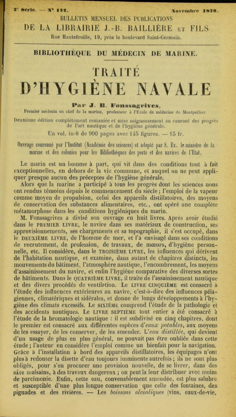 Z* Série. — w* lî*. novembre I8fl. BULLETIN MENSUEL UES PUBLICATIONS DE LÀ LIBRAIRIE J.-B. BAILLIÈRE h,t FILS D’HYGIÈNE NAVALE Par J. 11. l'onssagi'hes, Premier médecin en chef de la marine, professeur à l'Ecole de médecine de Montpellier Deuxième édition complètement remaniée et mise soigneusement au courant des progrès de l’art nautique et de l’hygiène générale. Un vol. in-8 de 900 pages avec 14-5 ligures. — 15 fr. Ouvrage couronné par l'Institut (Académie des sciences) cl adopté par S. Ex. le ministre de la manne et des colonies pour les Bibliothèques des ports et des navires de l’Etat. Le marin est un homme à part, qui vit clans des conditions tout à fait exceptionnelles, en dehors de la vie commune, et auquel ou ne peut appli- quer presque aucun des préceptes de l’hygiène générale. Alors que la marine a participé à tous les progrès dont les sciences nous ont rendus témoins depuis le commencement du siècle; l’emploi de la vapeur comme moyen de propulsion, celui des appareils distillatoires, des moyens de conservation des substances alimentaires, etc., ont opéré une complète métamorphose dans les conditions hygiéniques du marin. M. Fonssagrives a divisé son ouvrage en huit livres. Après avoir étudié dans le premier livre, le navire dans ses matériaux de construction, ses approvisionnements, ses chargements et sa topographie, il s’est occupé, dans le deuxième livre, de l’homme de mer, et l’a envisagé dans ses conditions de recrutement, de profession, de travaux, de mœurs, d’hygiène person- nelle, etc. Il considère, dans le troisième livre, les influences qui dérivent de l’habitation nautique, et examine, dans autant de chapitres distincts, les mouvements du bâtiment, l’atmosphère nautique, l’encombrement, les moyens d’assainissement du navire, et enfin l’hygiène comparative des diverses sortes de bâtiments. Dans le quatrième livre, il traite de l’assainissement nautique et des divers procédés de ventilation. Le livre cunquième est consacré à l’étude des influences extérieures au navire, c’est-à-dire des influences péla- giennes, climatériques et sidérales, et donne de longs développements à l’hy- giène des climats excessifs. Le sixième comprend l’étude de la pathologie et des accidents nautiques. Le livre septième tout entier a été consacré à l’étude de la bromatologie nautique : il est subdivisé en cinq chapitres, dont le premier est consacré aux différentes espèces d'eaux potables, aux moyens de les essayer, de les conserver, de les amender. Veau distillée, qui devient d’un usage de plus en plus général, ne pouvait pas être oubliée dans cette élude; l’auteur en considère l’emploi comme un bienfait pour la navigation. Grâce à l’installation à bord des appareils distillatoires, les équipages n’ont plus à redouter la disette d’eau toujours imminente autrefois; ils ne sont plus obligés, pour s’en procurer une provision nouvelle, de se livrer, dans des s.iee malsains, à des travaux dangereux ; on peut la leur distribuer avec moins de parcimonie. Enfin, cette eau, convenablement amendée, est plus salubre et susceptible d’une plus longue conservation que celle des fontaines, des piguades et des rivières. — Les boissons alcooliques (vins, eaux-de-vie, Rue Hautefeuille, 19, près le boulevard Saint-Germain. BIBLIOTHÈQUE DU MÉDECIN DE MARINE.