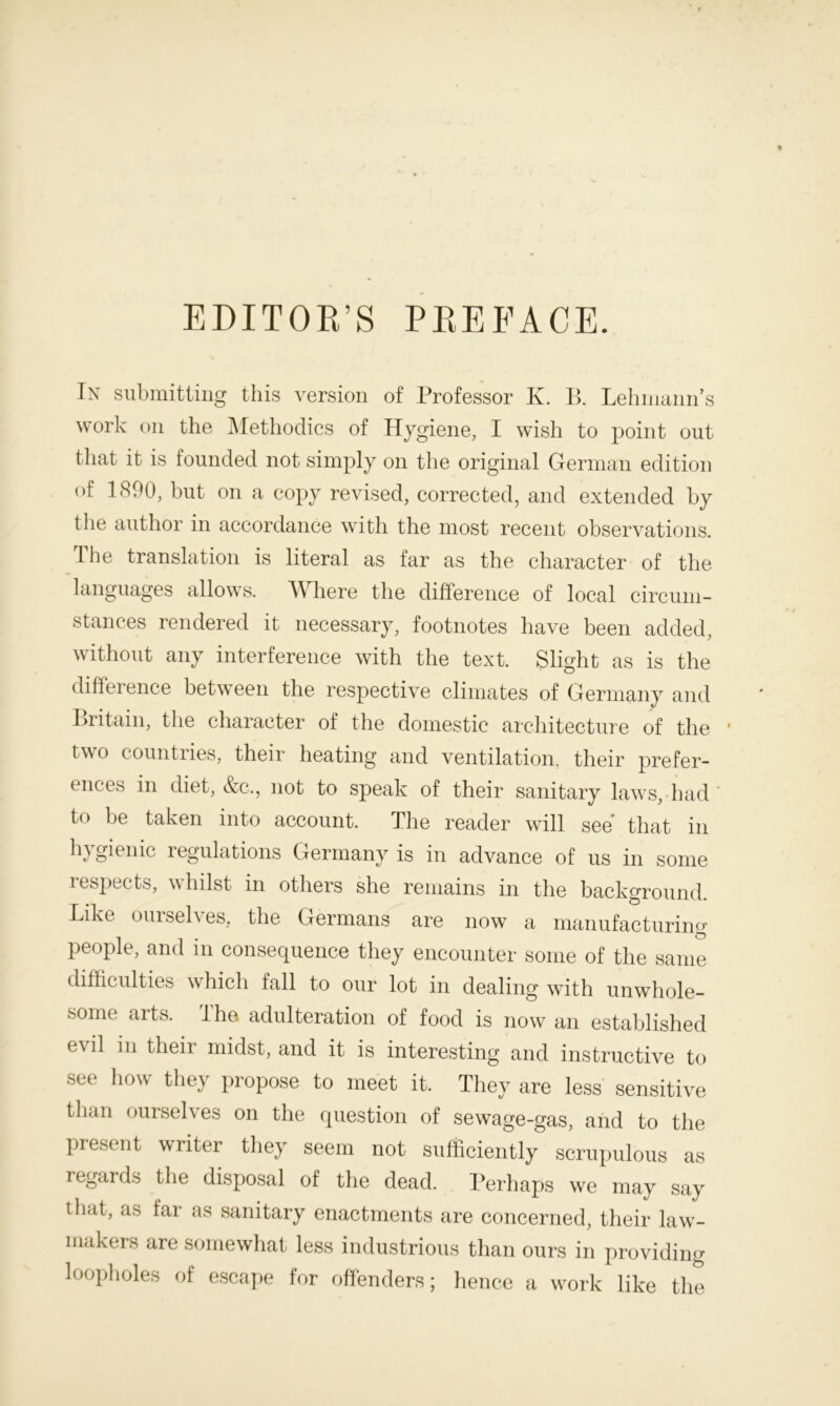 EDITOR’S PREFACE. In submitting this version of Professor K. R Lehmann’s work on the Methodics of Hygiene, I wish to point out that it is founded not simply on the original German edition of 1890, but on a copy revised, corrected, and extended by the author in accordance with the most recent observations. The translation is literal as far as the character of the languages allows. Wliere the difference of local circum- stances rendered it necessary, footnotes have been added, without any interference with the text. Slight as is the difference between the respective climates of Germany and Britain, the character of the domestic architecture of the * two countries, their heating and ventilation, their prefer- ences in diet, &c., not to speak of their sanitary laws, had to be taken into account. The reader will see that in hygienic regulations Germany is in advance of us in some respects, whilst in others she remains in the background. Like ourselves, the Germans are now a manufacturing people, and in consequence they encounter some of the same difficulties which fall to our lot in dealing with unwhole- some arts. The adulteration of food is now an established evil in their midst, and it is interesting and instructive to see how they propose to meet it. They are less sensitive than ourselves on the question of sewage-gas, and to the present writer they seem not sufficiently scrupulous as regards the disposal of the dead. Perhaps we may say that, as far as sanitary enactments are concerned, their law- makers are somewhat less industrious than ours in providing loopholes of escape for offenders; hence a work like the