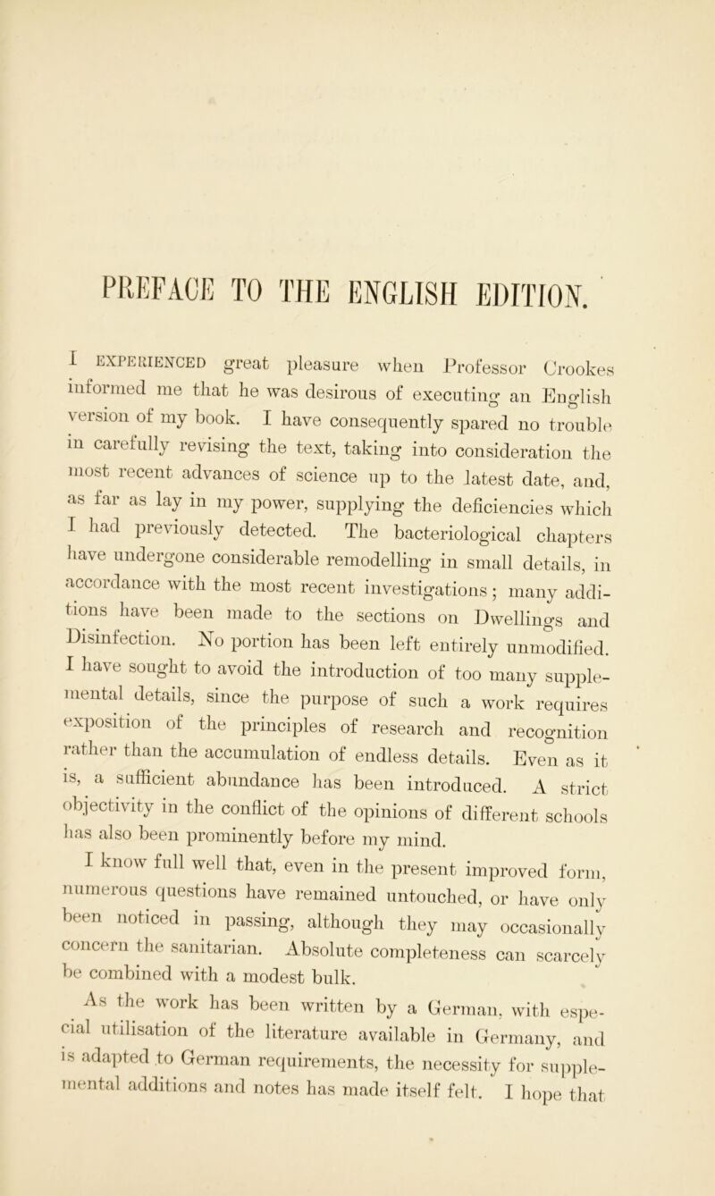 PREFACE TO THE ENGLISH EDITION. I experienced great pleasure when Professor Crookes informed me that he was desirous of executing an English version of my book. I have consequently spared no trouble in carefully revising the text, taking into consideration the most recent advances of science up to the latest date, and, as far as lay in my power, supplying the deficiencies which I had previously detected. The bacteriological chapters have undergone considerable remodelling in small details, in acc<)rdance with the most recent investigations; many addi- tions have been made to the sections on Dwellings and Disinfection. No portion has been left entirely unmodified. I have sought to avoid the introduction of too many supple- mental details, since the purpose of such a work requires exposition of the principles of research and recognition rather than the accumulation of endless details. Even as it is, a sufficient abundance has been introduced. A strict objectivity in the conflict of the opinions of different schools has also been prominently before my mind. I know full well that, even in the present improved form, numerous questions have remained untouched, or have only been noticed in passing, although they may occasionally concern the sanitarian. Absolute completeness can scarcely be combined with a modest bulk. As the work has been written by a German, with espe- eial utilisation of the literature available in Germany, and is adapted to German requirements, the necessity for supple- mental additions and notes has made itself felt. I hope that