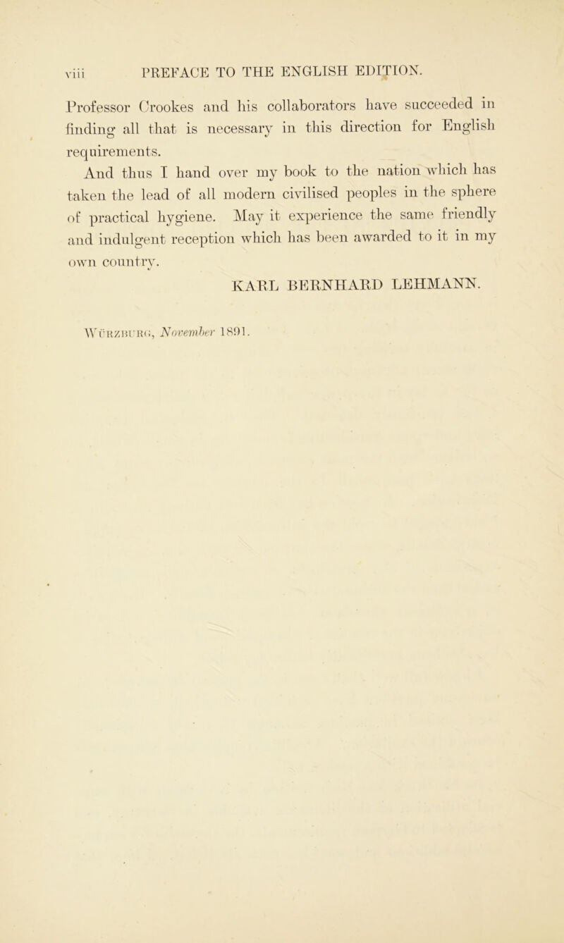 Vlll Professor Crookes and his collaborators have succeeded in finding all that is necessary in this direction for English requirements. And thus I hand over my book to the nation which has taken the lead of all modern civilised peoples in the sphere of practical hygiene. May it experience the same friendly and indulgent reception which has been awarded to it in my own country. «/ KARL BERNHARD LEHMANN. Wriizitritii, November 1801.