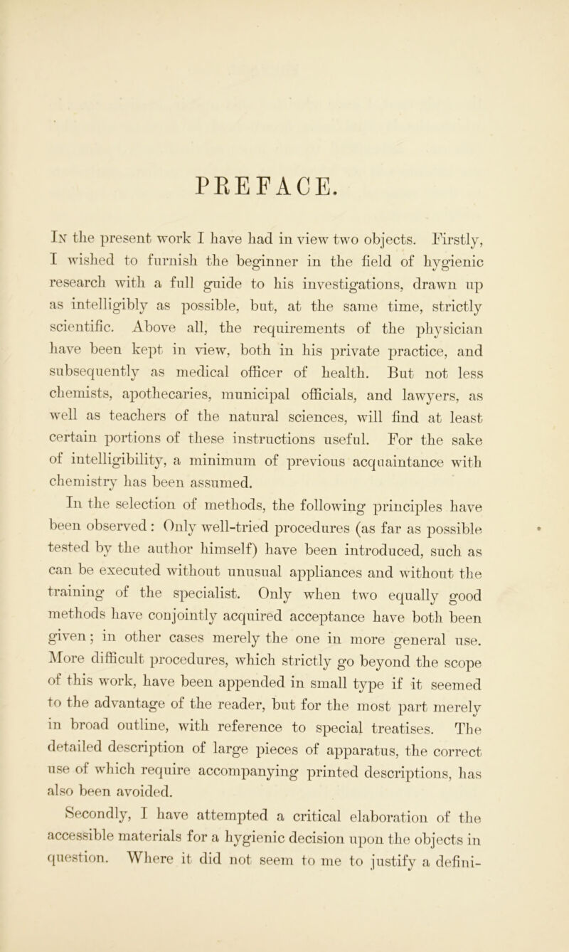 PREFACE. In the present work I have had in view two objects. Firstly, I wished to furnish the beginner in the field of hygienic research with a full guide to his investigations, drawn up as intelligibly as possible, but, at the same time, strictly scientific. Above all, the requirements of the physician have been kept in view, both in his private practice, and subsequently as medical officer of health. But not less chemists, apothecaries, municipal officials, and lawyers, as well as teachers of the natural sciences, will find at least certain portions of these instructions useful. For the sake of intelligibility, a minimum of previous acquaintance with chemistry has been assumed. In the selection of methods, the following principles have been observed : Only well-tried procedures (as far as possible tested by the author himself) have been introduced, such as can be executed without unusual appliances and without the training of the specialist. Only when two equally good methods have conjointly acquired acceptance have both been given; in other cases merely the one in more general use. More difficult procedures, which strictly go beyond the scope of this work, have been appended in small type if it seemed to the advantage of the reader, but for the most part merely in broad outline, with reference to special treatises. The detailed description of large pieces of apparatus, the correct use of which require accompanying printed descriptions, has also been avoided. Secondly, I have attempted a critical elaboration of the accessible materials for a hygienic decision upon the objects in question. Where it did not seem to me to justify a defini-