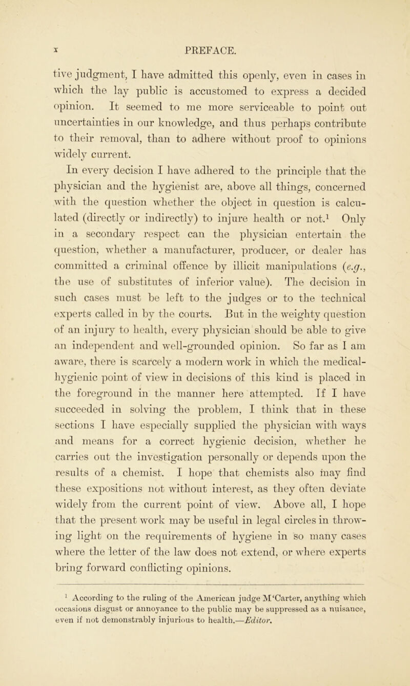 five judgment, I have admitted this openly, even in cases in which the lay public is accustomed to express a decided opinion. It seemed to me more serviceable to point out uncertainties in our knowledge, and thus perhaps contribute to their removal, than to adhere without proof to opinions widely current. In every decision I have adhered to the principle that the physician and the hygienist are, above all things, concerned with the question whether the object in question is calcu- lated (directly or indirectly) to injure health or not.1 Only in a secondary respect can the physician entertain the question, whether a manufacturer, producer, or dealer has committed a criminal offence by illicit manipulations (e.g., the use of substitutes of inferior value). The decision in such cases must be left to the judges or to the technical experts called in by the courts. But in the weighty question of an injury to health, every physician should be able to give an independent and well-grounded opinion. So far as I am aware, there is scarcely a modern work in which the medical- hygienic point of view in decisions of this kind is placed in the foreground in the manner here attempted. If I have succeeded in solving the problem, I think that in these sections I have especially supplied the physician with ways and means for a correct hygienic decision, whether he carries out the investigation personally or depends upon the results of a chemist. I hope that chemists also may find these expositions not without interest, as they often deviate widely from the current point of view. Above all, I hope that the present work may be useful in legal circles in throw- ing light on the requirements of hygiene in so many cases where the letter of the law does not extend, or where experts bring forward conflicting opinions. 1 According to the ruling of the American judge M‘Carter, anything which occasions disgust or annoyance to the public may be suppressed as a nuisance, even if not demonstrably injurious to health.—Editor.
