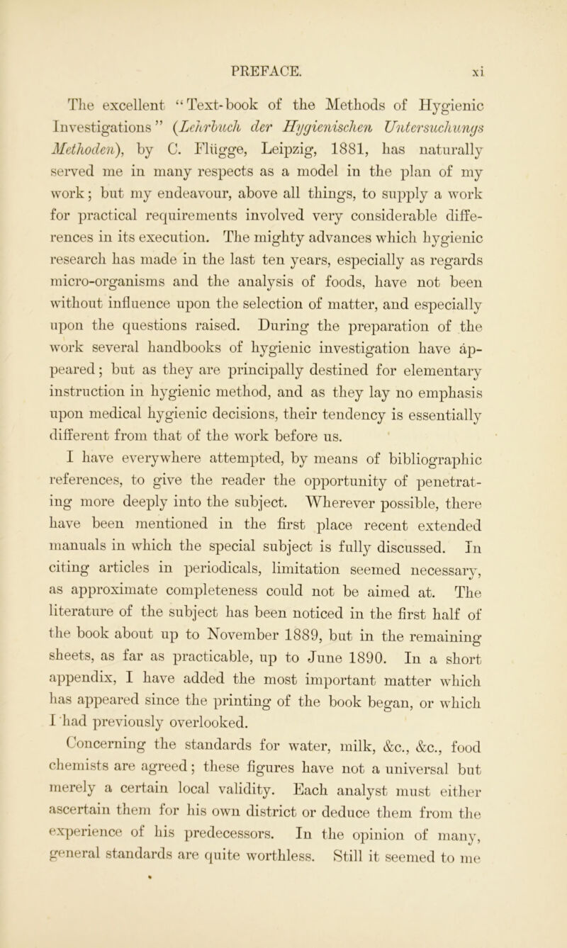 The excellent “Text-book of the Methods of Hygienic Investigations ” (Lehrbuch der Hygienischen Untersuchungs Methoden), by C. Fliigge, Leipzig, 1881, has naturally served me in many respects as a model in the plan of my work; but my endeavour, above all things, to supply a work for practical requirements involved very considerable diffe- rences in its execution. The mighty advances which hygienic research has made in the last ten years, especially as regards micro-organisms and the analysis of foods, have not been without influence upon the selection of matter, and especially upon the questions raised. During the preparation of the work several handbooks of hygienic investigation have ap- peared ; but as they are principally destined for elementary instruction in hygienic method, and as they lay no emphasis upon medical hygienic decisions, their tendency is essentially different from that of the work before us. I have everywhere attempted, by means of bibliographic references, to give the reader the opportunity of penetrat- ing more deeply into the subject. Wherever possible, there have been mentioned in the first place recent extended manuals in which the special subject is fully discussed. In citing articles in periodicals, limitation seemed necessary, as approximate completeness could not be aimed at. The literature of the subject has been noticed in the first half of the book about up to November 1889, but in the remaining sheets, as far as practicable, up to June 1890. In a short appendix, I have added the most important matter which has appeared since the printing of the book began, or which I had previously overlooked. Concerning the standards for water, milk, &c., &c., food chemists are agreed; these figures have not a universal but merely a certain local validity. Each analyst must either ascertain them for his own district or deduce them from the experience of his predecessors. In the opinion of many, general standards are quite worthless. Still it seemed to me