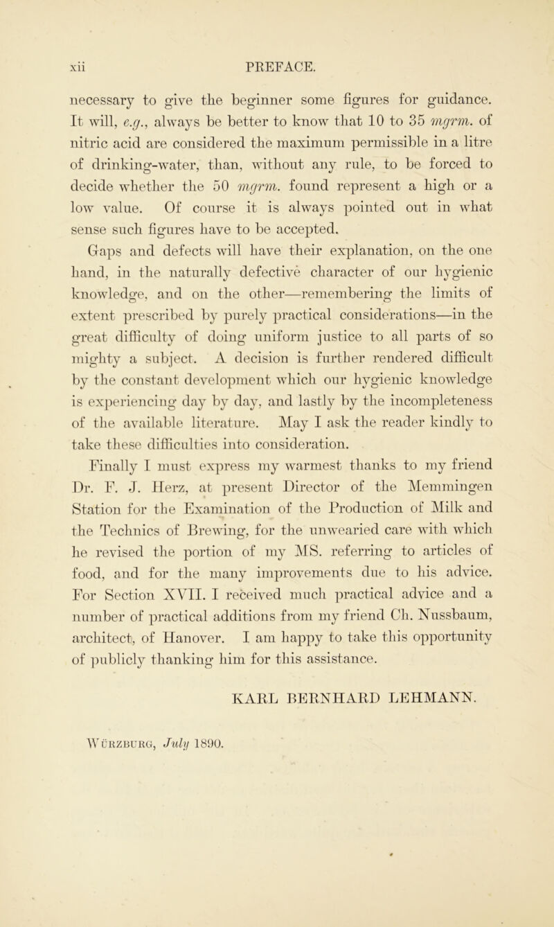 necessary to give the beginner some figures for guidance. It will, e.g., always be better to know that 10 to 35 mgrm. of nitric acid are considered the maximum permissible in a litre of drinking-water, than, without any rule, to be forced to decide whether the 50 mgrm. found represent a high or a low value. Of course it is always pointed out in what sense such figures have to be accepted. Gaps and defects will have their explanation, on the one hand, in the naturally defective character of our hygienic knowledge, and on the other—remembering the limits of extent prescribed by purely practical considerations—in the great difficulty of doing uniform justice to all parts of so mighty a subject. A decision is further rendered difficult by the constant development which our hygienic knowledge is experiencing day by day, and lastly by the incompleteness of the available literature. May I ask the reader kindly to take these difficulties into consideration. Finally I must express my warmest thanks to my friend Dr. F. J. Ilerz, at present Director of the Memmingen Station for the Examination of the Production of Milk and the Technics of Brewing, for the unwearied care with which he revised the portion of my MS. referring to articles of food, and for the many improvements due to his advice. For Section XVII. I received much practical advice and a number of practical additions from my friend Ch. Nussbaum, architect, of Hanover. I am happy to take this opportunity of publicly thanking him for this assistance. KARL BERNHARD LEHMANN. Wurzburg, July 1890.
