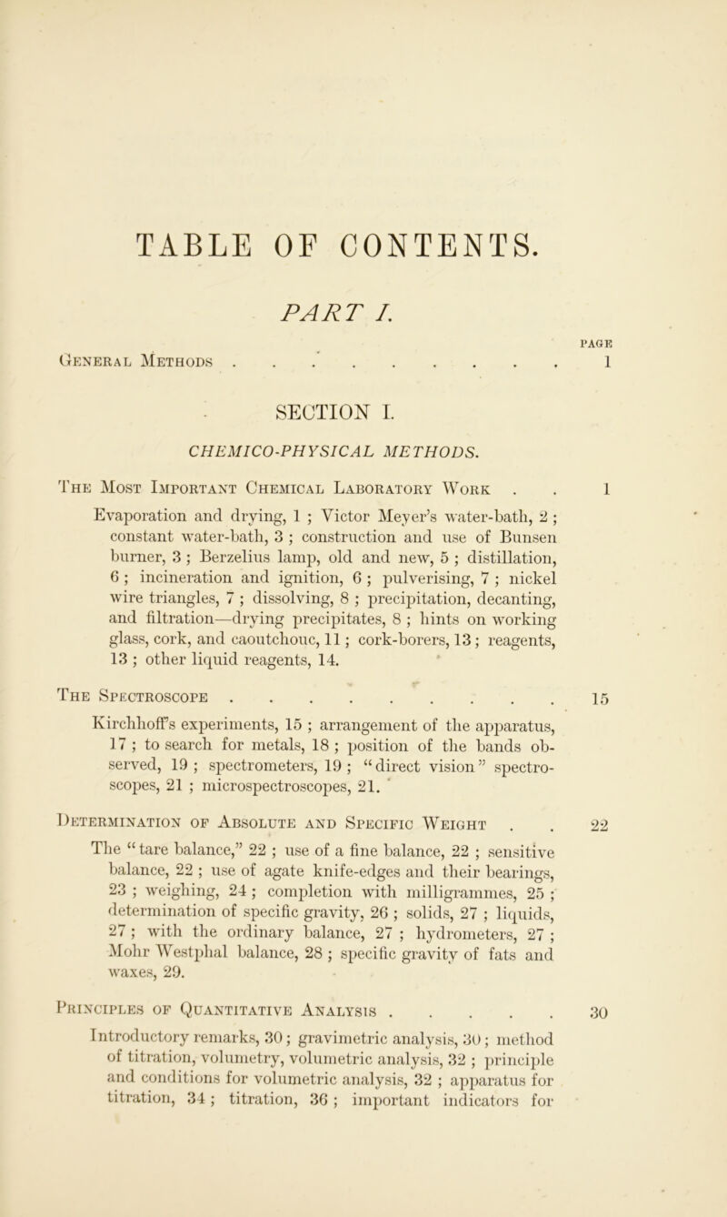 TABLE OF CONTENTS. PART I. PAGE General Methods 1 SECTION I. CHEMICO-PHYSICAL METHODS. The Most Important Chemical Laboratory Work . . 1 Evaporation and drying, 1 ; Victor Meyer’s water-bath, 2 ; constant water-bath, 3 ; construction and use of Bunsen burner, 3 ; Berzelius lamp, old and new, 5 ; distillation, 6 ; incineration and ignition, 6 ; pulverising, 7 ; nickel wire triangles, 7 ; dissolving, 8 ; precipitation, decanting, and filtration—drying precipitates, 8 ; hints on working glass, cork, and caoutchouc, 11; cork-borers, 13 ; reagents, 13 ; other liquid reagents, 14. The Spectroscope 15 KirchhofFs experiments, 15 ; arrangement of the apparatus, 17 ; to search for metals, 18 ; position of the bands ob- served, 19; spectrometers, 19 ; “direct vision” spectro- scopes, 21 ; microspectroscopes, 21. Determination of Absolute and Specific Weight . . 22 The “ tare balance,” 22 ; use of a fine balance, 22 ; sensitive balance, 22 ; use of agate knife-edges and their bearings, 23 ; weighing, 24 ; completion with milligrammes, 25 ; determination of specific gravity, 26 ; solids, 27 ; liquids, 27 ; with the ordinary balance, 27 ; hydrometers, 27 ; Mohr Westphal balance, 28 ; specific gravity of fats and waxes, 29. Principles of Quantitative Analysts 30 Introductory remarks, 30; gravimetric analysis, 30; method of titration, volumetry, volumetric analysis, 32 ; principle and conditions for volumetric analysis, 32 ; apparatus for titration, 34; titration, 36 ; important indicators for