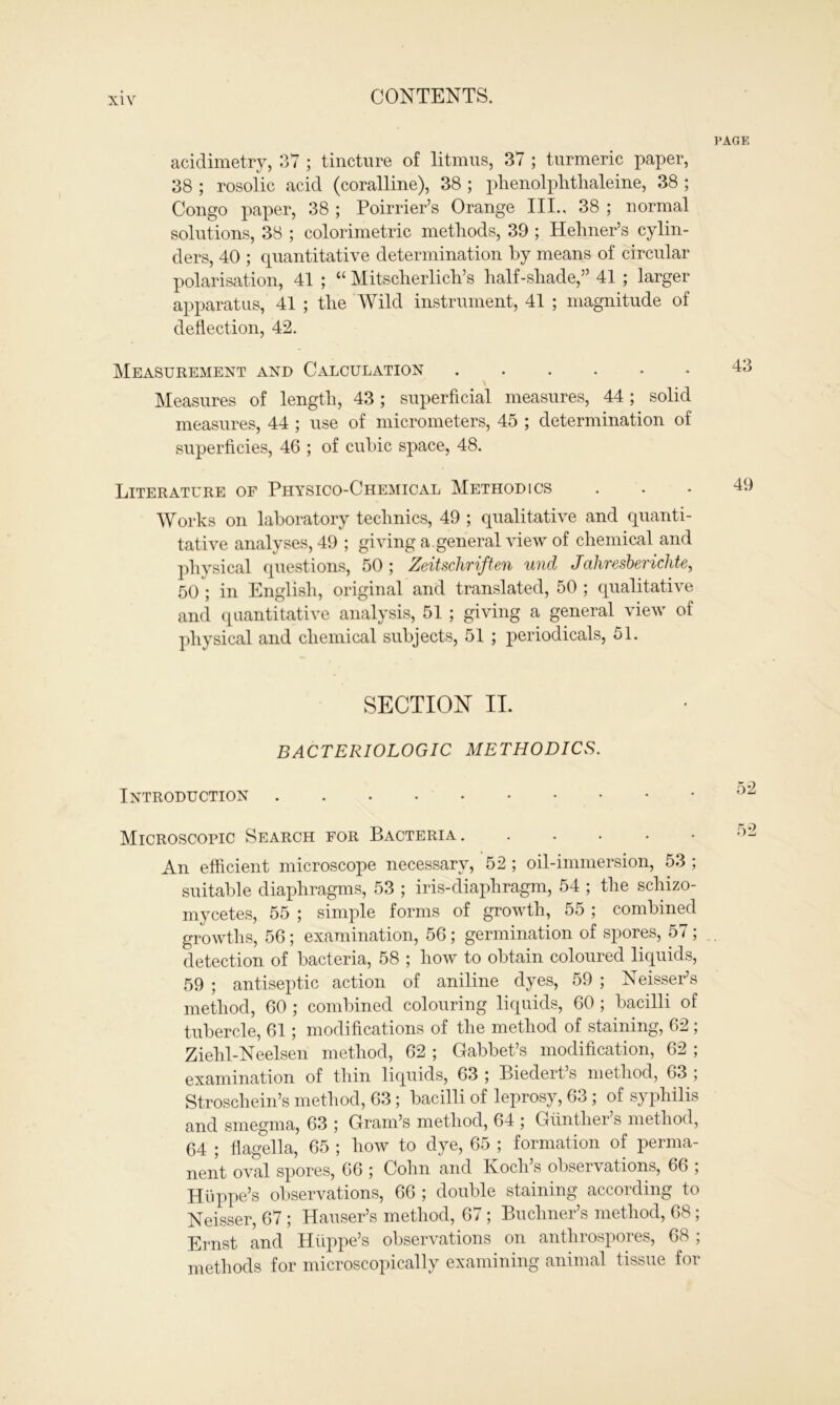 PAGE acidimetry, 37 ; tincture of litmus, 37 ; turmeric paper, 38 ; rosolic acid (coralline), 38 ; phenolphthaleine, 38 ; Congo paper, 38 ; Poirrier’s Orange III., 38 ; normal solutions, 38 ; colorimetric methods, 39 ; Hehner’s cylin- ders, 40 ; quantitative determination by means of circular polarisation, 41 ; “ Mitscherlich’s half-shade,” 41 ; larger apparatus, 41 ; the Wild instrument, 41 ; magnitude of deflection, 42. Measurement and Calculation 43 \ Measures of length, 43; superficial measures, 44; solid measures, 44 ; use of micrometers, 45 ; determination of superficies, 46 ; of cubic space, 48. Literature of Physico-Chemical Methodics ... 46 Works on laboratory technics, 49 ; qualitative and quanti- tative analyses, 49 ; giving a.general view of chemical and physical questions, 50 ; Zeitschriften und Jahresberichte, 50 ; in English, original and translated, 50 ; qualitative and quantitative analysis, 51 ; giving a general view of physical and chemical subjects, 51 ; periodicals, 51. SECTION II. BACTERIOLOGIC METHODICS. Introduction Microscopic Search for Bacteria ...... An efficient microscope necessary, 52 ; oil-immersion, 53 ; suitable diaphragms, 53 ; iris-diaphragm, 54 ; the schizo- mycetes, 55 ; simple forms of growth, 55 ; combined growths, 56; examination, 56; germination of spores, 57 ; detection of bacteria, 58 ; how to obtain coloured liquids, 59 ; antiseptic action of aniline dyes, 59 ; Neisser’s method, 60 ; combined colouring liquids, 60 ; bacilli of tubercle, 61; modifications of the method of staining, 62 ; Ziehl-Neelsen method, 62 ; Gabbet’s modification, 62 ; examination of thin liquids, 63 ; Biedert’s method, 63 ; Stroschein’s method, 63; bacilli of leprosy, 63 ; of syphilis and smegma, 63 ; Gram’s method, 64 ; Gunther s method, 64 ; flagella, 65 ; how to dye, 65 ; formation of perma- nent oval spores, 66 ; Cohn and Koch’s observations, 66 ; Hiippe’s observations, 66 ; double staining according to Neisser, 67 ; Hauser’s method, 67 ; Buchner’s method, 68; Ernst and Hiippe’s observations on anthrospores, 68 ; methods for microscopically examining animal tissue for