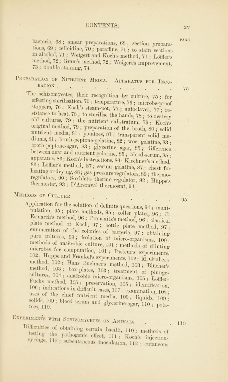 xv bacteria, 68; smear preparations, 68; section prepara- tions, 69 ; celloidine, 70; paraffine, 71 ; to stain sections in alcohol, 71 ; Weigert and Koch’s method, 71 ; Loffler’s method, /2; Gram’s method, 72; Weigert’s improvement, < 3 ; doulde staining, 74. Preparation of Nutrient Media. Apparatus for Incu- BATION . ‘ The sclnzomycetes, their recognition by culture, 75; for effecting sterilisation, 75; temperature, 76 ; microbe-proof stoppers, 76 ; Koch’s steam-pot, 77 ; autoclaves, 77 ; re- sistance to heat, 78 ; to sterilise the hands, 78 ; to destroy old cultures, 79 ; the nutrient substratum, 79 ; Koch’s original method, 79 ; preparation of the broth, 80 ; solid nutrient media, 81 ; potatoes, 81 ; transparent solid me- diums, 81 ; broth-peptone-gelatine, 82 ; wort gelatine, 83 ; >roth-peptone-agar, 83; glycerine agar, 85; difference between agar and nutrient gelatine, 85 ; blood-serum, 85 • f; K0Ch,S instructions,861 Kirchner’s method! 86 , Loftier s method, 87; serum gelatine, 87 ; chest for heating or drying, 88; gas-pressure regulators, 89; thermo- regulators, 90; Soxhlet’s thermo-regulator, 92 ; Hiinne’s thermostat, 93 ; D’Arsonval thermostat, 94. Methods of Culture Application for the solution of definite questions, 94 • mani- pulation, 95 ; plate methods, 95 ; roller plates, 96; E SrlnTW6,5 Prausnitz’s method, 96; classical plate method of Koch, 97; bottle plate method, 97 • enumeration of the colonies of bacteria, 97 ; obtaining puie cu lues, 99; isolation of micro-organisms, 100° methods of anaerobic culture, 101 ; methods of diluting microbes for computation, 101 ; Pasteur’s experiments! method^*Jo9an^Fran^elexperiments, 102; M. Gruber’s method' loV ^ L™ Ws method> 103; Bliiclier’s met hod, 103; box-plates, 103; treatment of plunge- cultures, 104; anaerobic micro-organisms, 105 ; Loffler- U(h» method, 105 ; preservation, 105; identification ndjcatmns m difficult cases, 107; examination, 108; solids 109 bi , nutrientJraedia’ 109; H'illids. 100; toll 6a Smim and g^^e-agar, 110; potal Experiments with Schizomycetes on Animals D“CSthef 0btf;Uing.Cerfain bacilIi’ 0; methods of’ slrnve ns 1 !0gfn,C etfeCt’ 111 ; Kocll’s injection- . *oe> 11-, subcutaneous inoculation, 112; cutaneous PAGE /£> 95 110