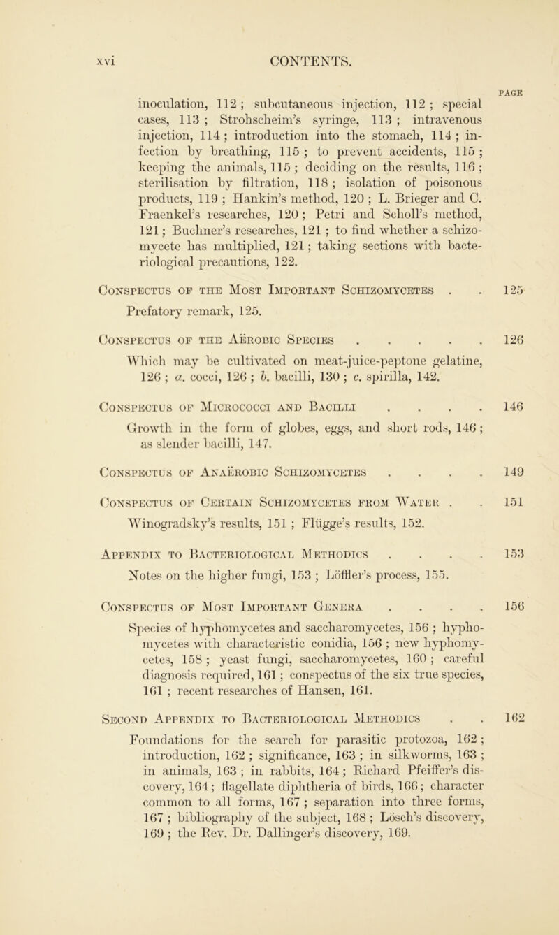 inoculation, 112; subcutaneous injection, 112 ; special cases, 113 ; Strohscheim’s syringe, 113 ; intravenous injection, 114; introduction into the stomach, 114; in- fection by breathing, 115 ; to prevent accidents, 115 ; keeping the animals, 115 ; deciding on the results, 116 ; sterilisation by filtration, 118 ; isolation of poisonous products, 119 ; Hankin’s method, 120 ; L. Brieger and C. Fraenkel’s researches, 120 ; Petri and Scholl’s method, 121; Buchner’s researches, 121 ; to find whether a schizo- mycete has multiplied, 121; taking sections with bacte- riological precautions, 122. Conspectus of the Most Important Schizomycetes . Prefatory remark, 125. Conspectus of the Aerobic Species Which may be cultivated on meat-juice-peptone gelatine, 126 ; a. cocci, 126 ; b. bacilli, 130 ; c. spirilla, 142. Conspectus of Micrococci and Bacilli . Growth in the form of globes, eggs, and short rods, 146 ; as slender bacilli, 147. Conspectus of Anaerobic Schizomycetes . Conspectus of Certain Schizomycetes from Water . Winogradsky’s results, 151 ; Fliigge’s results, 152. Appendix to Bacteriological Methodics . Notes on the higher fungi, 153 ; Loffier’s process, 155. Conspectus of Most Important Genera . Species of hyphomycetes and saccharomycetes, 156 ; hypho- mycetes with characteristic conidia, 156 ; new hyphomy- cetes, 158 ; yeast fungi, saccharomycetes, 160; careful diagnosis required, 161; conspectus of the six true species, 161 ; recent researches of Hansen, 161. Second Appendix to Bacteriological Methodics Foundations for the search for parasitic protozoa, 162 ; introduction, 162 ; significance, 163 ; in silkworms, 163 ; in animals, 163 ; in rabbits, 164 ; Richard Pfeiffer’s dis- covery, 164; flagellate diphtheria of birds, 166; character common to all forms, 167 ; separation into three forms, 167 ; bibliography of the subject, 168 ; Losch’s discovery, 169 ; the Rev. Dr. Dallinger’s discovery, 169.