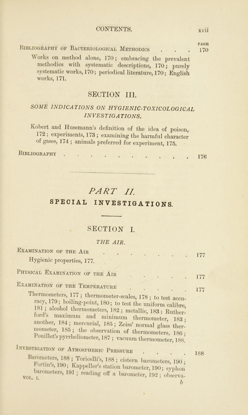 XVII Bibliography of Bacteriological Methodics . . .170 Works on method alone, 170; embracing the prevalent methodics with systematic descriptions, 170; purely systematic works, 170; periodical literature, 170; English works, 171. SECTION III. SOME INDICATIONS ON HYGIENIC-TOXICOLOGICAL IN VES TIG A TIONS. Robert and Husemann’s definition of the idea of poison, 1 / 2 ; experiments, 173 ; examining the harmful character of gases, 174 ; animals preferred for experiment, 175. Bibliography PART II; SPECIAL INVESTIGATIONS. SECTION I. THE AIR. Examination of the Air * Hygienic properties, 177. Physical Examination of the Air • • Examination of the Temperature Thermometers, 177 ; thermometer-scales, 178 ; to test accu- racy, 179; boiling-point, 180; to test the uniform calibre, 181 , alcohol thermometers, 182; metallic, 183; Ruther- 0 , Maximum and minimum thermometer, 183 • another, 184; mercurial, 185; Zeiss’ normal glass ther- mometer, 185; the observation of thermometers, 186- 1 ouillet s pyrrheliometer, 187 ; vacuum thermometer, W Investigation op Atmospheric Pressure Barometers, 188 ; Toricelli’s, 188 ; cistern barometers’ 190 • 01 HI S, 190; Kappellor’s station barometer, 190; svnhon von. ’ar°meters’ 19] ’ reading off a barometer, 192; observa- 1) 177 177 177 188
