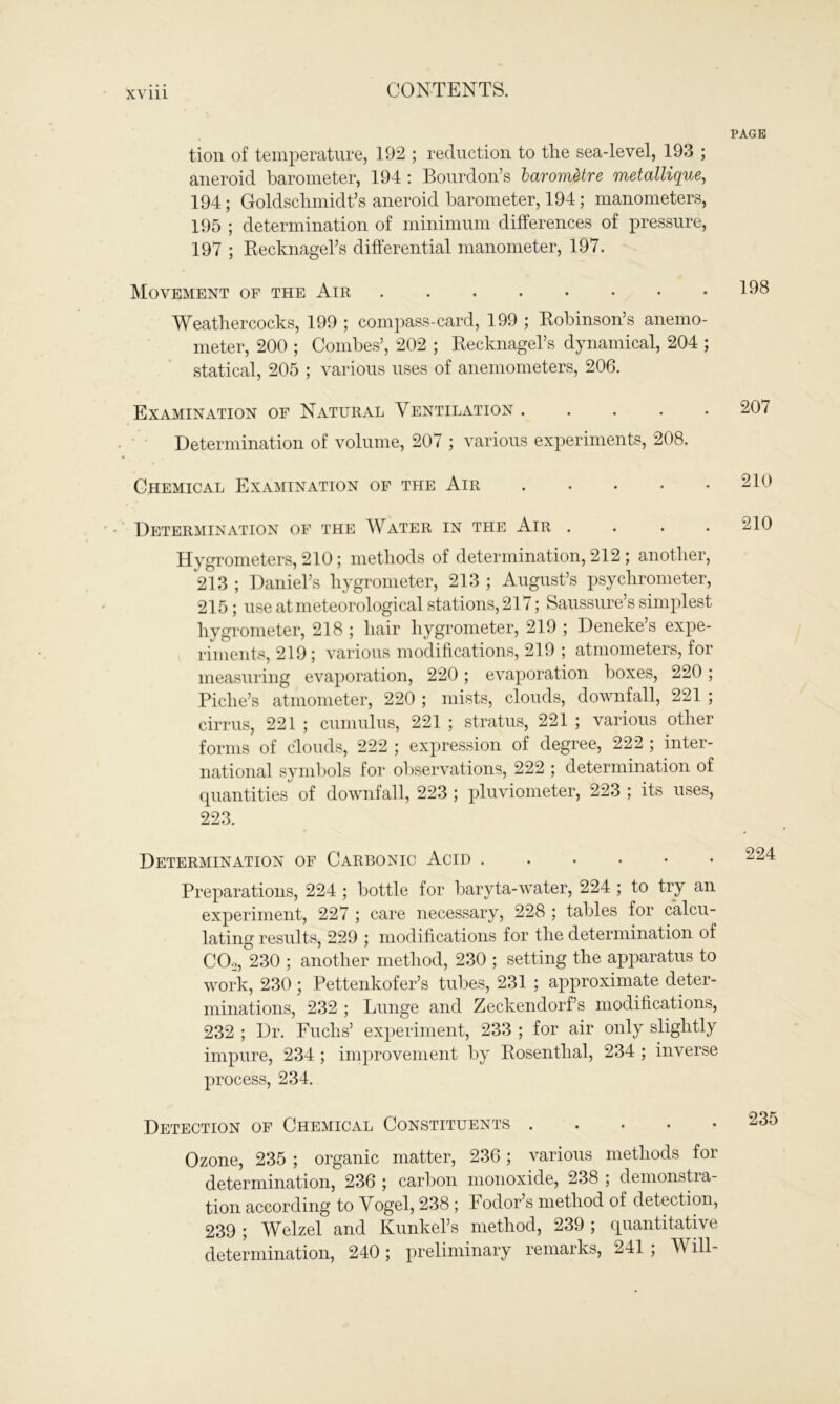 XV 111 tion of temperature, 192 ; reduction to the sea-level, 193 ; aneroid barometer, 194 : Bourdon’s barometre metallique, 194; Goldschmidt’s aneroid barometer, 194; manometers, 195 ; determination of minimum differences of pressure, 197 ; Recknagel’s differential manometer, 197. Movement of the Air Weathercocks, 199 ; compass-card, 199 ; Robinson’s anemo- meter, 200 ; Combes’, 202 ; Recknagel’s dynamical, 204 ; statical, 205 ; various uses of anemometers, 206. Examination of Natural Ventilation ..... Determination of volume, 207 ; various experiments, 208. Chemical Examination of the Air ..... Determination of the Water in the Air .... Hygrometers, 210; methods of determination, 212; another, 213 ; Daniel’s hygrometer, 213 ; August’s psychrometer, 215; use at meteorological stations, 217; Saussure’s simplest hygrometer, 218 ; hair hygrometer, 219 ; Deneke’s expe- riments, 219; various modifications, 219 ; atmometers, for measuring evaporation, 220; evaporation boxes, 220; Piche’s atmometer, 220 ; mists, clouds, downfall, 221 ; cirrus, 221 ; cumulus, 221 ; stratus, 221 ; various other forms of clouds, 222 ; expression of degree, 222 ; inter- national symbols for observations, 222 ; determination of quantities of downfall, 223 ; pluviometer, 223 ; its uses, 223. Determination of Carbonic Acid ....*• Preparations, 224 ; bottle for baryta-water, 224 ; to try an experiment, 227 ; care necessary, 228 ; tables for calcu- lating results, 229 ; modifications for the determination of COo, 230 ; another method, 230 ; setting the apparatus to work, 230; Pettenkofer’s tubes, 231 ; approximate deter- minations, 232 ; Lunge and Zeckendorf’s modifications, 232 ; Dr. Fuchs’ experiment, 233 ; for air only slightly impure, 234 ; improvement by Rosenthal, 234 ; inverse process, 234. Detection of Chemical Constituents Ozone, 235 ; organic matter, 236; various methods for determination, 236 ; carbon monoxide, 238 ; demonstra- tion according to Vogel, 238 ; Fodor’s method of detection, 239 ; Welzel and Kunkel’s method, 239 ; quantitative determination, 240; preliminary remarks, 241 ; Will-