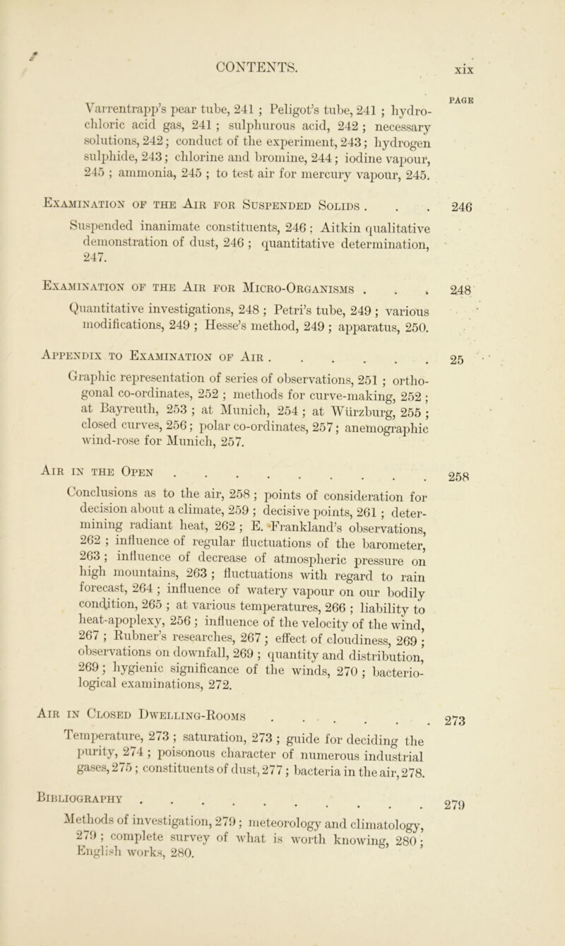 Varrentrapp’s pear tube, 241 ; Peligot’s tube, 241 ; hydro- chloric acid gas, 241 ; sulphurous acid, 242 ; necessary solutions, 242; conduct of the experiment, 243; hydrogen sulphide, 243; chlorine and bromine, 244; iodine vapour, 245 ; ammonia, 245 ; to test air for mercury vapour, 245. Examination of the Air for Suspended Solids . Suspended inanimate constituents, 246 ; Aitkin qualitative demonstration of dust, 246 ; quantitative determination, 247. Examination of the Air for Micro-Organisms . Quantitative investigations, 248 ; Petri’s tube, 249 ; various modifications, 249 ; Hesse’s method, 249 ; apparatus, 250. Appendix to Examination of Air . • ♦ ♦ * Graphic representation of series of observations, 251 ; ortho- gonal co-ordinates, 252 ; methods for curve-making, 252 ; at Bayreuth, 253 ; at Munich, 254 ; at Wurzburg, 255 ; closed curves, 256; polar co-ordinates, 257; anemographic wind-rose for Munich, 257. Air in the Open *••••• Conclusions as to the air, 258 ; points of consideration for decision about a climate, 259 ; decisive points, 261 ; deter- mining radiant heat, 262 ; E. Wrankland’s observations, 262 ; influence of regular fluctuations of the barometer, 263 ; influence of decrease of atmospheric pressure on high mountains, 263 ; fluctuations with regard to rain forecast, 264 ; influence of watery vapour on our bodily condition, 265 ; at various temperatures, 266 ; liability to heat-apoplexy, 256 ; influence of the velocity of the wind, 267 ; Rubner’s researches, 267 ; effect of cloudiness, 269 ; observations on downfall, 269 ; quantity and distribution’ -j6J , hygienic significance of the winds, 270 ; bacterio- logical examinations, 272. Air in Closed Dwelling-Rooms # Temperature, 273 ; saturation, 273 ; guide for deciding the purity, 274; poisonous character of numerous industrial gases, 275; constituents of dust, 277; bacteria in the air, 278. Bibliography **••••• Methods of investigation, 279; meteorology and climatology, 2/J; complete survey of what is worth knowing, 280; English works, 280. PAGE 246 248 25 258 273 279