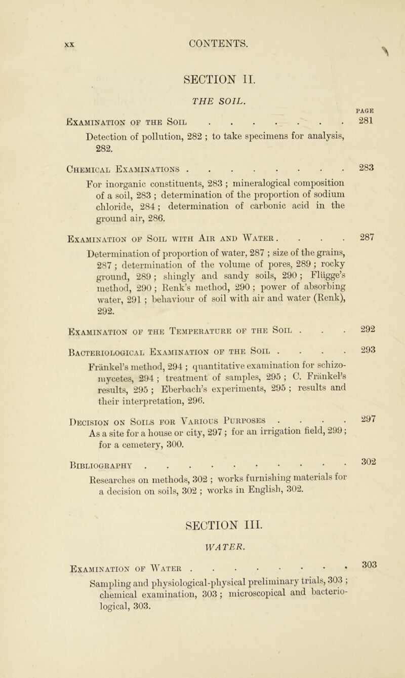 SECTION II. THE SOIL. Examination of the Soil Detection of pollution, 282 ; to take specimens for analysis, 282. Chemical Examinations For inorganic constituents, 283 ; mineralogical composition of a soil, 283 ; determination of the proportion of sodium chloride, 284; determination of carbonic acid in the ground air, 286. Examination of Soil with Air and Water .... Determination of proportion of water, 287 ; size of the grains, 287 ; determination of the volume of pores, 289 ; rocky ground, 289; shingly and sandy soils, 290 ; Fliigge’s method, 290 ; Renk’s method, 290 ; power of absorbing water, 291 ; behaviour of soil with air and water (Renk), 292. Examination of the Temperature of the Soil . Bacteriological Examination of the Soil . . . . Frankel’s method, 294 ; quantitative examination for schizo- mycetes, 294 ; treatment of samples, 29o ; C. Frankel’s results, 295 ; Eberbacli’s experiments, 295 ; results and their interpretation, 296. Decision on Soils for Various Purposes . . . . As a site for a house or city, 297 ; for an irrigation held, 299 ; for a cemetery, 300. Bibliography Researches on methods, 302 ; works furnishing materials for a decision on soils, 302 ; works in English, 302. SECTION III. WATER. Examination of Water Sampling and physiological-physical preliminary trials, 303 ; chemical examination, 303 ; microscopical and bacterio- logical, 303.