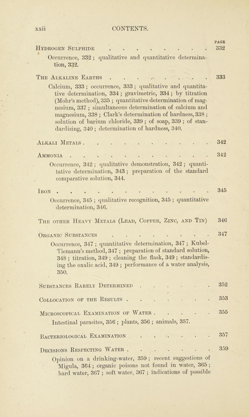 PAGE Hydrogen Sulphide 332 Occurrence, 332 ; qualitative and quantitative determina- tion, 332. The Alkaline Earths 333 Calcium, 333 ; occurrence, 333 ; qualitative and quantita- tive determination, 334 ; gravimetric, 334 ; by titration (Mohr’s method), 335 ; quantitative determination of mag- nesium, 337 ; simultaneous determination of calcium and magnesium, 338 ; Clark’s determination of hardness, 338 ; solution of barium chloride, 339 ; of soap, 339 ; of stan- dardising, 340 ; determination of hardness, 340. Alkali Metals 342 Ammonia 342 Occurrence, 342 ; qualitative demonstration, 342 ; quanti- tative determination, 343 ; preparation of the standard comparative solution, 344. Iron 345 Occurrence, 345 ; qualitative recognition, 345 ; quantitative determination, 346. The other Heavy Metals (Lead, Copper, Zinc, and Tin) 346 Organic Substances 347 Occurrence, 347 ; quantitative determination, 347 ; Kubel- Tiemarm’s method, 347 ; preparation of standard solution, 348 : titration, 349 ; cleaning the flask, 349 ; standardis- ing the oxalic acid, 349 ; performance of a water analysis, 350. Substances Rarely Determined Collocation of the Results . 352 353 Microscopical Examination of Water Intestinal parasites, 356 ; plants, 356 ; animals, 357. Bacteriological Examination ...... Decisions Respecting Water Opinion on a drinking-water, 359 ; recent suggestions of Migula, 364; organic poisons not found in water, 365 ; hard water, 367 ; soft water, 367 ; indications of possible