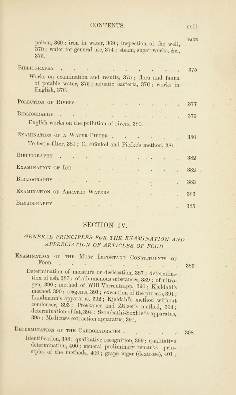 xxm poison, 369 ; iron in water, 369 ; inspection of the well, 370 ; water for general use, 374 ; steam, sugar works, &c. 375. Bibliography .... • • • • Works on examination and results, 375 ; flora and fauna of potable water, 375 ; aquatic bacteria, 376 ; works in English, 376. Pollution of Rivers • • • • • Bibliography . ••••••• English works on the pollution of rivers, 380. Examination of a Water-Filter • • • • • To test a filter, 381 ; C. Frankel and Piefke’s method, 381. Bibliography •••••• Examination of Ice 377 379 380 382 382 Bibliography Examination of Aerated Waters . Bibliography 383 383 385 SECTION IV. GENERAL PRINCIPLES FOR THE EXAMINATION AND APPRECIATION OF ARTICLES OF FOOD. Examination of the Most Important Constituents of Food .... • Determination of moisture or desiccation, 387 ; determina- tion of ash, 387 ; of albumenous substances, 389 ; of nitro- gen, 390; method of Will-Varrentrapp, 390; Kjeldahl’s method, 390; reagents, 391; execution of the process, 391; Landmann’s apparatus, 392 ; KjeldahPs method without condenser, 393 ; Proskauer and Ziilzer’s method, 394 • determination of fat, 394 ; Szombathi-Soxhlet’s apparatus’ 395 ; Medicus’s extraction apparatus, 397. Determination of the Carbohydrates .... Identification, 398; qualitative recognition, 399; qualitative determination, 400 ; general preliminary remarks—prin- ciples of the methods, 400 ; grape-sugar (dextrose), 401 ; 386 398