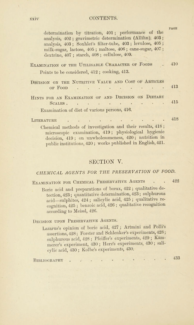 PAGE determination by titration, 401 ; performance of the analysis, 402 ; gravimetric determination (Allihn), 403 ; analysis, 403 ; Soxhlet’s filter-tube, 403 ; levulose, 405 ; milk-sugar, lactose, 405 ; maltose, 406 ; cane-sugar, 407 ; dextrine, 407 ; starch, 408 ; cellulose, 409. Examination of the Utilisable Character of Foods . 410 Points to be considered, 412 ; cooking, 413. Decision on the Nutritive Value and Cost of Articles of Food 413 Hints for an Examination of and Decision on Dietary Scales Examination of diet of various persons, 416. Literature Chemical methods of investigation and their results, 418 ; microscopic examination, 419; physiological hygienic decision, 419 ; on unwholesomeness, 420; nutrition in public institutions, 420 ; works published in English, 421. SECTION Y. CHEMICAL AGENTS FOR THE PRESERVATION OF FOOD. Examination for Chemical Preservative Agents . . 4: Boric acid and preparations of borax, 422 ; qualitative de- tection, 423; quantitative determination, 423; sulphurous acid—sulphites, 424 ; salicylic acid, 425 ; qualitative re- cognition, 425 ; benzoic acid, 426 ; qualitative recognition according to Meissl, 426. Decision upon Preservative Agents. Lazarus’s opinion of boric acid, 427 ; Artmini and Polli’s assertions, 428 \ Forster and Schlenker s experiments, 428, sulphurous acid, 428 ; Pfeiffer’s experiments, 429 ; Kam- merer’s experiment, 430 ; Herz’s experiments, 430; sali- cylic acid, 430 ; Kolbe’s experiments, 430. Bibliography 433