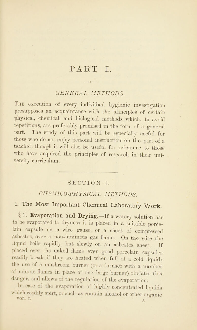 -M- GENERAL METHODS. The execution of every individual hygienic investigation presupposes an acquaintance with the principles of certain physical, chemical, and biological methods which, to avoid repetitions, are preferably premised in the form of a general part. The study of this part will be especially useful for those who do not enjoy personal instruction on the part of a teacher, though it will also be useful for reference to those who have acquired the principles of research in their uni- versity curriculum. SECTION I. CHEMICO-PHYSICAL METHODS. i. The Most Important Chemical Laboratory Work. § 1. Evaporation and Drying.—If a watery solution has to be evaporated to dryness it is placed in a suitable porce- lain capsule on a wire gauze, or a sheet of compressed asbestos, over a non-luminous gas flame. On the wire the liquid boils rapidly, but slowly on an asbestos sheet. If placed over the naked flame even good porcelain capsules readily break if they are heated when full of a cold liquid; the use of a mushroom burner (or a furnace with a number of minute flames in place of one large burner) obviates this danger, and allows of the regulation of the evaporation. In case of the evaporation of highly concentrated liquids which readily spirt, or such as contain alcohol or other organic vol. i. . n