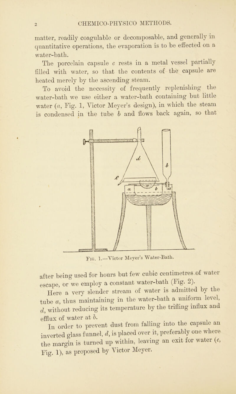 matter, readily coagulable or decomposable, and generally in quantitative operations, the evaporation is to be effected on a water-bath. The porcelain capsule c rests in a metal vessel partially filled with water, so that the contents of the capsule are heated merely by the ascending steam. To avoid the necessity of frequently replenishing the water-bath we use either a water-bath containing but little water (a, Fig. 1, Victor Meyer’s design), in which the steam is condensed in the tube b and flows back again, so that after being used for hours but few cubic centimetres of water escape, or we employ a constant water-bath (Fig. 2). Here a very slender stream of water is admitted by the tube a, thus maintaining in the water-bath a uniform le\ el, d, without reducing its temperature by the trifling influx and efflux of water at b. In order to prevent dust from falling into the capsule an inverted glass funnel, d, is placed over it, preferably one where the margin is turned up within, leaving an exit for water (c, Fig. 1), as proposed by Victor Meyer.