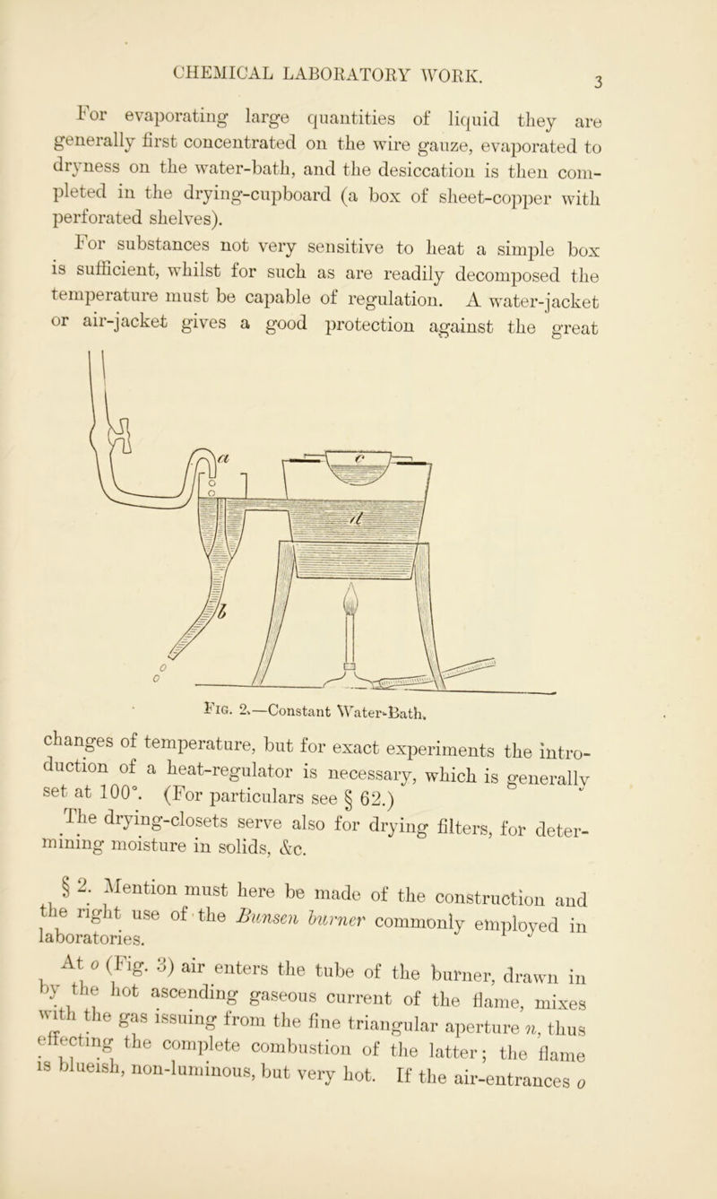 3 1 or evaporating large cpiantities of liquid they are generally first concentrated on the wire gauze, evaporated to di*} ness on the water-bath, and the desiccation is then com- pleted in the drying-cupboard (a box of sheet-copper with perforated shelves). for substances not very sensitive to heat a simple box is sufficient, whilst for such as are readily decomposed the temperature must be capable of regulation. A water-jacket or air-jacket gives a good protection against the great changes of temperature, but for exact experiments the intro- duction of a heat-regulator is necessary, which is generally set at 100°. (For particulars see § 62.) I he drying-closets serve also for drying filters, for deter- mining moisture in solids, &c. § 2; Mention must here be made of the construction and the right use of • the Bunsen burner commonly employed in At o (Flg. 3) air enters the tube of the burner, drawn in O' the hot ascending gaseous current of the flame, mixes „ the Sf lssuing from the fine triangular aperture n, thus effecting the complete combustion of the latter; the flame is blueish, non-luminous, but very hot. If the air-entrances o