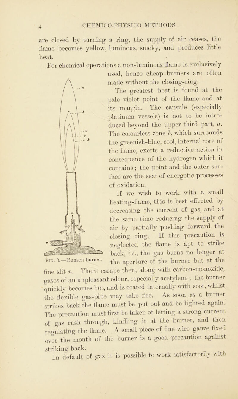 are closed by turning a ring, the supply of air ceases, the Tame becomes yellow, luminous, smoky, and produces little heat. Eor chemical operations a non-luminous flame is exclusively used, hence cheap burners are often made without the closing-ring. The greatest heat is found at the pale violet point of the flame and at its margin. The capsule (especially platinum vessels) is not to be intro- duced beyond the upper third part, a. The colourless zone b, which surrounds the greenish-blue, cool, internal core of the flame, exerts a reductive action in consequence of the hydrogen which it contains; the point and the outer sur- face are the seat of energetic processes of oxidation. If we wish to work with a small heating-flame, this is best effected by decreasing the current of gas, and at the same time reducing the supply of air by partially pushing forward the closing ring. If this precaution is neglected the flame is apt to strike back, i.e., the gas burns no longer at Iig. 3. Bunsen bmnei. ppg aperture of the burner but at the fine slit n. There escape then, along with carbon-monoxide, gases of an unpleasant odour, especially acetylene ; the burner quickly becomes hot, and is coated internally with soot, whilst the flexible gas-pipe may take fire. As soon as a burner strikes back the flame must be put out and be lighted again.. The precaution must first be taken of letting a strong current of gas rush through, kindling it at the burner, and then regulating the flame. A small piece of fine wire gauze fixed over the mouth of the burner is a good precaution against striking back. In default of gas it is possible to work satisfactorily with